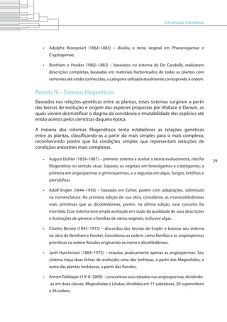 Introdução à botânica
29
•	 Adolphe Brongniart (1862–1883) – dividiu o reino vegetal em Phanerogamae e
Cryptogamae.
•	 Bentham e Hooker (1862–1883) – baseados no sistema de De Candolle, realizaram
descrições completas, baseadas em materiais herborizados de todas as plantas com
sementes até então conhecidas, a categoria utilizada atualmente corresponde à ordem.
Período IV – Sistemas filogenéticos
Baseados nas relações genéticas entre as plantas, esses sistemas surgiram a partir
das teorias de evolução e origem das espécies propostas por Wallace e Darwin, as
quais vieram desmistificar o dogma da constância e imutabilidade das espécies até
então aceitos pelos cientistas daquela época.
A maioria dos sistemas filogenéticos tenta estabelecer as relações genéticas
entre as plantas, classificando-as a partir do mais simples para o mais complexo,
reconhecendo porém que há condições simples que representam reduções de
condições ancestrais mais complexas.
•	 August Eichler (1839–1887) – primeiro sistema a aceitar a teoria evolucionista, não foi
filogenético no sentido atual. Separou os vegetais em fanerógamos e criptógamos; a
primeira em angiospermas e gimnospermas, e a segunda em algas, fungos, briófitas e
pteridófitas.
•	 Adolf Engler (1844–1930) – baseado em Eicher, porém com adaptações, sobretudo
na nomenclatura. Na primeira edição de sua obra, considerou as monocotiledôneas
mais primitivas que as dicotiledôneas, porém, na última edição, esse conceito foi
invertido. Esse sistema teve ampla aceitação em razão da qualidade de suas descrições
e ilustrações de gêneros e famílias de vários vegetais, inclusive algas.
•	 Charles Bessey (1845–1915) – discordou das teorias de Engler e baseou seu sistema
na obra de Bentham e Hooker. Considerou as ordens como famílias e as angiospermas
primitivas na ordem Ranales originando as mono e dicotiledôneas.
•	 Jonh Hutchinson (1884–1972) – estudou praticamente apenas as angiospermas. Seu
sistema traça duas linhas de evolução; uma das lenhosas, a partir das Magnoliales, e
outra das plantas herbáceas, a partir das Ranales.
•	 ArmenTahktajan (1910–2009) – concentrou seus estudos nas angiospermas, dividindo-
-as em duas classes: Magnoliatae e Liliatae, divididas em 11 subclasses, 20 superordens
e 94 ordens.
 