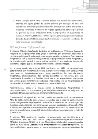 Noções Morfológicas e Taxonômicas para Identificação Botânica
30
•	 Arthur Cronquist (1919–1992) – também baseou seus estudos nas angiospermas,
diferindo em alguns pontos do sistema proposto por Tahktajan. Ao levar em
consideração estruturas que considerava mais primitivas que outras, em relação a
caracteres anatômicos, morfologia dos órgãos reprodutores, composição química
e a presença ou não de endosperma, dividiu as angiospermas em duas classes, 10
subclasses, 74 ordens, 356 famílias e 220 mil espécies. Considerou as monocotiledôneas
derivadas das dicotiledôneas através das Nymphaeales. Seu sistema é considerado de
maior organização e simplicidade.
APG (Angiosperm Phylogeny Group)
O sistema APG de classificação botânica foi publicado em 1998 pelo Grupo de
Filogenia de Angiospermas. Esse grupo é formado por botânicos dedicados à
classificação filogenética das angiospermas que produzem informações e árvores
filogenéticas com o objetivo de organizar as angiospermas em ordem filogenética,
de maneira mais natural e parcimoniosa possível. É um moderno sistema de
taxonomia vegetal que usa a biologia molecular na sua classificação.
Na primeira versão do sistema APG, publicado em 1998, os pesquisadores
determinaram um monofiletismo entre as monocotiledôneas e em contrapartida
detectaram as dicotiledôneas como grupo parafilético. Na base da árvore
filogenética, encontravam-se dois grupos diferentes: as Paleoervas, que são
basicamente formadas por famílias herbáceas, e as Magnoliideae, compostas
por famílias predominantemente arbóreas relacionadas com as Magnoliaceae. O
restante das dicotiledôneas foi denominado de eucotiledôneas.
Posteriormente, notou-se a relação entre as Paleoervas, Magnoliideae e
monocotiledôneas, por possuírem grãos de pólen monossulcados, enquanto as
eudicotiledôneas possuíam pólen primariamente trissulcado.
O sistema APG II foi publicado em 2002, sendo uma versão atualizada do sistema
APG de 1998, motivada pelos avanços ocorridos nos 5 anos no conhecimento
sobre a filogenia das angiospermas. As mudanças ocorreram na circunscrição das
famílias e na classificação, com a inclusão de algumas novas ordens. Em geral, o APG
II adotou uma aproximação conservadora e propôs mudanças no sistema APG 98
somente quando havia uma evidência susbstancial que suportasse uma revisão da
classificação.
O sistema APG, atualmente, atualiza constantemente sua classificação e a
disponibiliza em seu site oficial (http://www.mobot.org/MOBOT/research/
APWeb/). Segundo o APG III, na árvore filogenética, três famílias são posicionadas
como as mais basais (Aborellaceae, Nymphaeaceae e Austrobaileyaceae). As
monocotiledôneas permanecem no momento como um grupo monofilético. As
 
