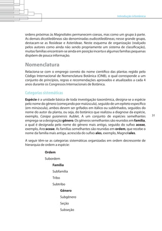 Introdução à botânica
31
ordens próximas às Magnoliales permanecem coesas, mas como um grupo à parte.
As demais dicotiledôneas são denominadas eudicotiledôneas; nesse grande grupo,
destacam-se as Rosideae e Asterideae. Neste esquema de organização (realçado
pelos autores como ainda não sendo propriamente um sistema de classificação),
muitas famílias encontram-se ainda em posição incerta e algumas famílias pequenas
dispõem de pouca informação.
Nomenclatura
Relaciona-se com o emprego correto do nome científico das plantas regido pelo
Código Internacional de Nomenclatura Botânica (CINB), o qual corresponde a um
conjunto de princípios, regras e recomendações aprovados e atualizados a cada 4
anos durante os Congressos Internacionais de Botânica.
Categorias sistemáticas
Espécie é a unidade básica de toda investigação taxonômica, designa-se a espécie
pelo nome do gênero (começando por maiúscula), seguido de um epíteto específico
(em minúscula), ambos devem ser grifados em itálico ou sublinhados, seguidos do
nome do autor da planta, ou seja, do botânico que realizou a diagnose da espécie,
exemplo, Carapa guianensis Aublet. A um conjunto de espécies semelhantes
emprega-se a designação gênero. Os gêneros semelhantes são reunidos em família,
a qual é designada pelo nome do gênero mais antigo, seguido do sufixo aceae,
exemplo, Arecaceae. As famílias semelhantes são reunidas em ordem, que recebe o
nome da família mais antiga, acrescida do sufixo ales, exemplo, Magnoliales.
A seguir têm-se as categorias sistemáticas organizadas em ordem decrescente de
hierarquia de ordem a espécie:
Ordem
Subordem
Família
Subfamília
Tribo
Subtribo
Gênero
Subgênero
Seção
Subseção
 