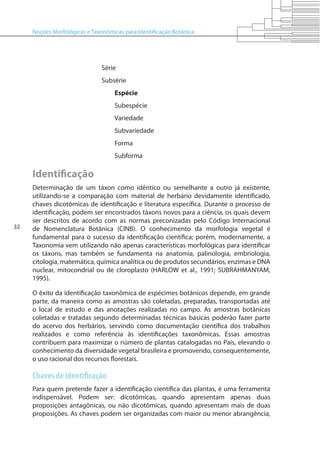 Noções Morfológicas e Taxonômicas para Identificação Botânica
32
Série
Subsérie
Espécie
Subespécie
Variedade
Subvariedade
Forma
Subforma
Identificação
Determinação de um táxon como idêntico ou semelhante a outro já existente,
utilizando-se a comparação com material de herbário devidamente identificado,
chaves dicotômicas de identificação e literatura específica. Durante o processo de
identificação, podem ser encontrados táxons novos para a ciência, os quais devem
ser descritos de acordo com as normas preconizadas pelo Código Internacional
de Nomenclatura Botânica (CINB). O conhecimento da morfologia vegetal é
fundamental para o sucesso da identificação científica; porém, modernamente, a
Taxonomia vem utilizando não apenas características morfológicas para identificar
os táxons, mas também se fundamenta na anatomia, palinologia, embriologia,
citologia, matemática, química analítica ou de produtos secundários, enzimas e DNA
nuclear, mitocondrial ou de cloroplasto (HARLOW et al., 1991; SUBRAHMANYAM,
1995).
O êxito da identificação taxonômica de espécimes botânicos depende, em grande
parte, da maneira como as amostras são coletadas, preparadas, transportadas até
o local de estudo e das anotações realizadas no campo. As amostras botânicas
coletadas e tratadas segundo determinadas técnicas básicas poderão fazer parte
do acervo dos herbários, servindo como documentação científica dos trabalhos
realizados e como referência às identificações taxonômicas. Essas amostras
contribuem para maximizar o número de plantas catalogadas no País, elevando o
conhecimento da diversidade vegetal brasileira e promovendo, consequentemente,
o uso racional dos recursos florestais.
Chaves de identificação
Para quem pretende fazer a identificação científica das plantas, é uma ferramenta
indispensável. Podem ser: dicotômicas, quando apresentam apenas duas
proposições antagônicas, ou não dicotômicas, quando apresentam mais de duas
proposições. As chaves podem ser organizadas com maior ou menor abrangência,
 
