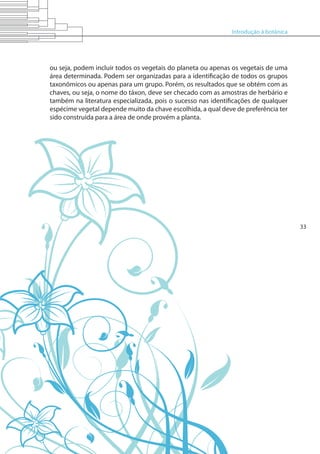 Introdução à botânica
33
ou seja, podem incluir todos os vegetais do planeta ou apenas os vegetais de uma
área determinada. Podem ser organizadas para a identificação de todos os grupos
taxonômicos ou apenas para um grupo. Porém, os resultados que se obtém com as
chaves, ou seja, o nome do táxon, deve ser checado com as amostras de herbário e
também na literatura especializada, pois o sucesso nas identificações de qualquer
espécime vegetal depende muito da chave escolhida, a qual deve de preferência ter
sido construída para a área de onde provém a planta.
 