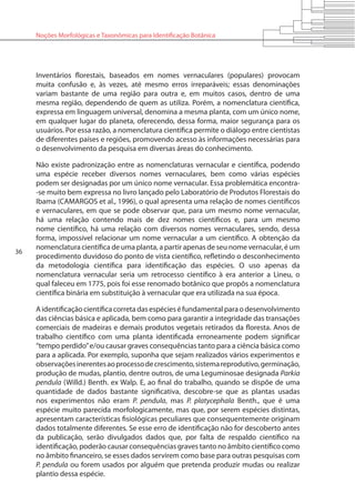 36
Noções Morfológicas e Taxonômicas para Identificação Botânica
Inventários florestais, baseados em nomes vernaculares (populares) provocam
muita confusão e, às vezes, até mesmo erros irreparáveis; essas denominações
variam bastante de uma região para outra e, em muitos casos, dentro de uma
mesma região, dependendo de quem as utiliza. Porém, a nomenclatura científica,
expressa em linguagem universal, denomina a mesma planta, com um único nome,
em qualquer lugar do planeta, oferecendo, dessa forma, maior segurança para os
usuários. Por essa razão, a nomenclatura científica permite o diálogo entre cientistas
de diferentes países e regiões, promovendo acesso às informações necessárias para
o desenvolvimento da pesquisa em diversas áreas do conhecimento.
Não existe padronização entre as nomenclaturas vernacular e científica, podendo
uma espécie receber diversos nomes vernaculares, bem como várias espécies
podem ser designadas por um único nome vernacular. Essa problemática encontra-
-se muito bem expressa no livro lançado pelo Laboratório de Produtos Florestais do
Ibama (CAMARGOS et al., 1996), o qual apresenta uma relação de nomes científicos
e vernaculares, em que se pode observar que, para um mesmo nome vernacular,
há uma relação contendo mais de dez nomes científicos e, para um mesmo
nome científico, há uma relação com diversos nomes vernaculares, sendo, dessa
forma, impossível relacionar um nome vernacular a um científico. A obtenção da
nomenclatura científica de uma planta, a partir apenas de seu nome vernacular, é um
procedimento duvidoso do ponto de vista científico, refletindo o desconhecimento
da metodologia científica para identificação das espécies. O uso apenas da
nomenclatura vernacular seria um retrocesso científico à era anterior a Lineu, o
qual faleceu em 1775, pois foi esse renomado botânico que propôs a nomenclatura
científica binária em substituição à vernacular que era utilizada na sua época.
Aidentificaçãocientíficacorretadasespécieséfundamentalparaodesenvolvimento
das ciências básica e aplicada, bem como para garantir a integridade das transações
comerciais de madeiras e demais produtos vegetais retirados da floresta. Anos de
trabalho científico com uma planta identificada erroneamente podem significar
“tempo perdido”e/ou causar graves consequências tanto para a ciência básica como
para a aplicada. Por exemplo, suponha que sejam realizados vários experimentos e
observaçõesinerentesaoprocessodecrescimento,sistemareprodutivo,germinação,
produção de mudas, plantio, dentre outros, de uma Leguminosae designada Parkia
pendula (Willd.) Benth. ex Walp. E, ao final do trabalho, quando se dispõe de uma
quantidade de dados bastante significativa, descobre-se que as plantas usadas
nos experimentos não eram P. pendula, mas P. platycephala Benth., que é uma
espécie muito parecida morfologicamente, mas que, por serem espécies distintas,
apresentam características fisiológicas peculiares que consequentemente originam
dados totalmente diferentes. Se esse erro de identificação não for descoberto antes
da publicação, serão divulgados dados que, por falta de respaldo científico na
identificação, poderão causar consequências graves tanto no âmbito científico como
no âmbito financeiro, se esses dados servirem como base para outras pesquisas com
P. pendula ou forem usados por alguém que pretenda produzir mudas ou realizar
plantio dessa espécie.
 