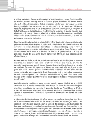 Coleta para identificação de espécimes botânicos
37
A utilização apenas da nomenclatura vernacular durante as transações comerciais
de madeira acarreta consequências financeiras graves, a exemplo do “tauari”, como
são conhecidas várias espécies de Lecythidaceae, não havendo consequentemente
homogeneidade nas características do produto. Por se tratar de diferentes
espécies, as propriedades físicas e mecânicas, os dados tecnológicos, a secagem, a
trabalhabilidade, a durabilidade, o rendimento na serraria e o uso da madeira são
diferentes, pois são peculiares a cada espécie, não fornecendo, portanto, a qualidade
esperada do produto como um todo e causando, consequentemente, a queda do
preço durante a comercialização.
Essa problemática inerente à precisão da identificação científica torna-se ainda mais
grave quando se refere às plantas medicinais, devendo-se ter certeza absoluta da
denominação correta da espécie da qual estão sendo extraídos os princípios ativos e
que consequentemente serão indicadas para uso terapêutico. Como foi comentado
anteriormente, cada espécie apresenta características peculiares e, por isso, os
princípios ativos de cada uma devem apresentar diferenças que podem causar
efeitos diversos.
Para a conservação das espécies, a precisão no processo de identificação é altamente
relevante para saber se está sendo explorada uma espécie rara ou em via de
extinção ou até mesmo que ainda não é conhecida pela ciência. Durante o manejo
de produtos florestais, há a preocupação de que sejam deixados espécimes como
porta-sementes a fim de garantir a continuidade da espécie no local onde ela está
sendo explorada. Mas se, por falta de conhecimento, estiver havendo a exploração
de mais de uma espécie com o mesmo nome científico e algumas delas forem raras
na área, como se pode garantir que todas essas espécies não serão retiradas durante
a exploração?
Considerando os problemas mencionados anteriormente, Harlow et al. (1991)
afirmaram que os nomes vernaculares não devem ser utilizados em comunicações
científicas em virtude da ausência de precisão. Conforme Pires-O’Brien e O’Brien
(1995), os inventários realizados com objetivo estritamente econômico, usando
apenas a nomenclatura vernacular, apresentam limitações do ponto de vista
científico.
A obtenção da nomenclatura científica requer metodologia específica que deve
ser criteriosamente utilizada a fim de minimizar erros. A identificação correta das
espécies é um dos pré-requisitos para o sucesso do manejo da biodiversidade de
forma racional, ou seja, propiciando a continuidade das espécies. Para que haja êxito
na implantação de um plano de manejo de uma floresta, é fundamental, entre outras
atividades, que se conheçam as espécies utilizadas no manejo, a fim de se planejar o
seu uso, de forma a garantir a sua continuidade. Segundo Marchiori (1995), nenhum
profissional pode manejar uma floresta sem conhecer a identidade das árvores.
 