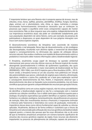 38
Noções Morfológicas e Taxonômicas para Identificação Botânica
É importante lembrar que uma floresta não é composta apenas de árvores, mas de
arbustos, ervas, lianas, epífitas, parasitas, pteridófitas, briófitas, fungos, bactérias,
algas, animais uni e pluricelulares, solo, clima, ar, água, nutrientes e energia
funcionando harmoniosamente; tornando-se necessário que se conheçam os
processos que regem o equilíbrio entre esses componentes capazes de manter
esse ecossistema. Não se deve esquecer que uma espécie, independentemente da
sua importância econômica atual, não pode ser considerada isoladamente, pois
suas populações dependem de vários fatores, como, por exemplo, da presença de
polinizadores e dispersores, os quais dependem de suas próprias interações com
essa e com outras espécies vegetais.
O desenvolvimento econômico da Amazônia vem ocorrendo de maneira
descontrolada e mal planejada. Nesse tipo de desenvolvimento, as leis ecológicas
são desrespeitadas, resultando num declínio rápido e irreversível da diversidade
vegetal e, consequentemente, na diminuição das opções de utilização desses
recursos naturais. Para avaliar e melhorar esse modelo de desenvolvimento caótico e
predatório é necessário obter maiores informações sobre a biodiversidade regional.
A Amazônia, atualmente, ocupa papel de destaque na questão ambiental
internacional, pois possui uma das últimas reservas de floresta tropical do mundo,
abrangendo aproximadamente 6 milhões de quilômetros quadrados, dos quais
o Brasil possui 60%, constituindo o maior reservatório de biodiversidade da Terra
(RODRIGUES, 1993-1994), com 43.672 espécies para a flora brasileira (LISTA..., 2013).
Assim sendo, a Amazônia tornou-se um dos assuntos mais polêmicos em virtude
das potencialidades que possui, sobretudo de vegetais para indústria, alimentação,
agricultura, medicina e outros fins, podendo ser a base para exploração racional
e consequente desenvolvimento do País. Porém, é importante observar que o
desenvolvimento não deve ser baseado numa economia predatória, mas em bases
científicas que possam garantir a disponibilidade dos recursos para gerações futuras.
Tanto na Amazônia como em outras regiões tropicais, não há outras possibilidades
de identificar a biodiversidade regional se não for a comparação com o material
existente nas coleções científicas. Isso é válido tanto para a Botânica quanto para a
Zoologia. Os próprios especialistas que podem identificar as espécies utilizando os
herbários e as coleções zoológicas, lamentavelmente, são profissionais em processo
de extinção. Além dos investimentos técnico e financeiro, é importante estimular
o interesse pela Taxonomia e Sistemática nos cursos de graduação, mostrando a
importância dessas áreas como ciência fundamental capaz de subsidiar as ciências
aplicadas. Atualmente, declara-se de forma enfática e autoritária que o futuro da
Amazônia será solucionado pela utilização dos recursos genéticos da biodiversidade
regional; porém, a maioria das pessoas que faz essas afirmativas não se dá conta
de que os herbários amazônicos armazenam um número bastante significativo de
amostras dos recursos genéticos vegetais da região. Esses recursos são altamente
importantes no processo de planejamento de utilização, capazes de promover a
 