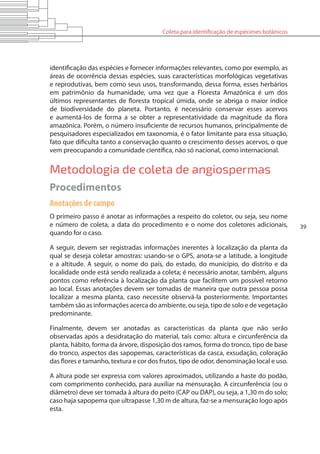 Coleta para identificação de espécimes botânicos
39
identificação das espécies e fornecer informações relevantes, como por exemplo, as
áreas de ocorrência dessas espécies, suas características morfológicas vegetativas
e reprodutivas, bem como seus usos, transformando, dessa forma, esses herbários
em patrimônio da humanidade, uma vez que a Floresta Amazônica é um dos
últimos representantes de floresta tropical úmida, onde se abriga o maior índice
de biodiversidade do planeta. Portanto, é necessário conservar esses acervos
e aumentá-los de forma a se obter a representatividade da magnitude da flora
amazônica. Porém, o número insuficiente de recursos humanos, principalmente de
pesquisadores especializados em taxonomia, é o fator limitante para essa situação,
fato que dificulta tanto a conservação quanto o crescimento desses acervos, o que
vem preocupando a comunidade científica, não só nacional, como internacional.
Metodologia de coleta de angiospermas
Procedimentos
Anotações de campo
O primeiro passo é anotar as informações a respeito do coletor, ou seja, seu nome
e número de coleta, a data do procedimento e o nome dos coletores adicionais,
quando for o caso.
A seguir, devem ser registradas informações inerentes à localização da planta da
qual se deseja coletar amostras: usando-se o GPS, anota-se a latitude, a longitude
e a altitude. A seguir, o nome do país, do estado, do município, do distrito e da
localidade onde está sendo realizada a coleta; é necessário anotar, também, alguns
pontos como referência à localização da planta que facilitem um possível retorno
ao local. Essas anotações devem ser tomadas de maneira que outra pessoa possa
localizar a mesma planta, caso necessite observá-la posteriormente. Importantes
também são as informações acerca do ambiente, ou seja, tipo de solo e de vegetação
predominante.
Finalmente, devem ser anotadas as características da planta que não serão
observadas após a desidratação do material, tais como: altura e circunferência da
planta, hábito, forma da árvore, disposição dos ramos, forma do tronco, tipo de base
do tronco, aspectos das sapopemas, características da casca, exsudação, coloração
das flores e tamanho, textura e cor dos frutos, tipo de odor, denominação local e uso.
A altura pode ser expressa com valores aproximados, utilizando a haste do podão,
com comprimento conhecido, para auxiliar na mensuração. A circunferência (ou o
diâmetro) deve ser tomada à altura do peito (CAP ou DAP), ou seja, a 1,30 m do solo;
caso haja sapopema que ultrapasse 1,30 m de altura, faz-se a mensuração logo após
esta.
 