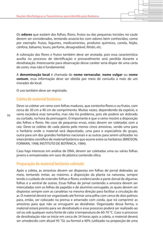 50
Noções Morfológicas e Taxonômicas para Identificação Botânica
Os odores que exalam das folhas, flores, frutos ou das pequenas incisões no caule
devem ser considerados, tentando associá-los com odores bem conhecidos, como
por exemplo: frutas, legumes, medicamentos, produtos químicos, canela, feijão,
cânfora, bálsamo, louro, perfume, desagradável, fétido, etc.
A coloração das flores e frutos também deve ser anotada, pois essa característica
auxilia no processo de identificação e provavelmente será perdida durante a
desidratação. Interessante para observação desse caráter seria dispor de uma carta
de cores, mas não é fundamental.
A denominação local é chamada de nome vernacular, nome vulgar ou nome
comum, essa informação deve ser obtida por meio de consulta a mais de um
morador do local.
O uso também deve ser registrado.
Coleta de material botânico
Deve-se coletar um ramo com folhas maduras, que contenha flores e ou frutos, com
cerca de 30 cm a 40 cm de comprimento. Muitas vezes, dependendo da espécie, o
ramo excederá esse tamanho, mas não há problema, pois ele poderá ser dobrado
ou cortado, na hora da prensagem. O importante é que o ramo mostre a disposição
das folhas e flores. No caso de pequenas ervas, estas devem ser coletadas com a
raiz. Deve-se coletar de cada planta pelo menos cinco amostras, sendo uma para
o herbário onde o material será depositado, uma para o especialista do grupo,
outra para um dos grandes herbários nacionais e as outras para serem utilizadas no
intercâmbio científico de material botânico que ocorre entre os herbários (BRIDSON;
FORMAN, 1998; INSTITUTO DE BOTÂNICA, 1984).
Caso haja interesse em análise de DNA, devem ser coletadas uma ou várias folhas
jovens e armazenadas em saco de plástico contendo sílica.
Preparação do material botânico coletado
Após a coleta, as amostras devem ser dispostas em folhas de jornal dobradas ao
meio, tentando imitar, ao máximo, a disposição da planta na natureza, sempre
tendo o cuidado de estender folhas e flores; evidenciando a parte dorsal de algumas
folhas e a ventral de outras. Essas folhas de jornal contendo a amostra devem ser
intercaladas com as folhas de papelão e de alumínio corrugado, as quais devem ser
dispostas sempre com as canaletas na mesma direção para facilitar a circulação do
ar. O material deverá ser organizado até formar uma pilha com cerca de dois palmos
para, então, ser colocado na prensa e amarrado com corda, que irá comprimir as
amostras para que não se enruguem ao desidratar. Organizado dessa forma, o
material estará pronto para ser desidratado e esse processo poderá ser realizado ao
sol ou sob qualquer outra fonte de calor à temperatura de 60-70 °C. Caso o processo
de desidratação não se inicie em cerca de 24 horas após a coleta, o material deverá
ser umedecido com álcool 95 °GL ou formol a 40% (utilizado na proporção de uma
 