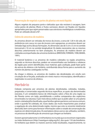 Coleta para identificação de espécimes botânicos
53
Preservação de vegetais e partes de plantas em meio líquido
Alguns vegetais de pequeno porte e delicados que não resistem à secagem, bem
como partes de plantas (flores e frutos carnosos), devem ser fixados em líquidos
apropriados para que sejam preservadas suas estruturas morfológicas e anatômicas.
Pode ser utilizado álcool a 92°.
Coleta de amostras de madeira
As amostras devem ser retiradas do tronco da árvore, a cerca de 1,30 m do solo, de
preferência com casca; no caso de árvores com sapopemas, as amostras devem ser
retiradas logo acima dessas formações. As dimensões são de 5 cm x 5 cm no sentido
transversal e 10 cm no sentido longitudinal. Os dados necessários são os mesmos
descritos anteriormente no item anotações. As amostras de madeira devem ser
coletadas acompanhadas das amostras botânicas (BRIDSON; FORMAN, 1998; IBAMA,
1991).
O material botânico e as amostras de madeira coletados na região amazônica,
segundo as técnicas descritas, podem ser encaminhados aos herbários e xilotecas
da região para serem identificados. Esse material, após avaliação, pode fazer parte
do acervo da xiloteca e do herbário, contribuindo dessa forma para o aumento do
número de plantas catalogadas no País.
Ao chegar à xiloteca, as amostras de madeira são desidratadas em estufa com
circulação de ar forçada, analisadas em níveis macro e microscópico, identificadas e
registradas no acervo da xiloteca.
Herbário
Coleção composta por amostras de plantas desidratadas, coletadas, tratadas,
preparadas e conservadas segundo técnicas específicas, as quais são denominadas
exsicatas. É um verdadeiro banco de informações sobre a flora de uma região ou
do Planeta como um todo, possibilitando a análise comparativa dos espécimes
encontrados na natureza. É por meio dessa análise que se pode saber se uma planta
recém-coletadajáfoiclassificada,aquefamíliaegêneropertence,seéraraoucomum,
onde e quando foi coletada, etc. Esses dados são muito importantes para analisar
a vegetação de uma determinada região, mesmo que esta se encontre totalmente
destruída; bem como para fornecer informações sobre o estado de conservação das
espécies em determinada área. Os exemplares desse acervo são utilizados, também,
no processo de identificação de amostras que chegam ao herbário.
Existemaproximadamente3,3milherbáriosnomundoqueseencontramregistrados
no Index Herbariorum (http://sweetgum.nybg.org/ih/), dos quais 110 são brasileiros.
Os herbários que detém os maiores acervos estão localizados, respectivamente, na
 