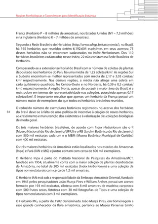 54
Noções Morfológicas e Taxonômicas para Identificação Botânica
França (Herbário P – 8 milhões de amostras), nos Estados Unidos (NY – 7,3 milhões)
e na Inglaterra (Herbário K – 7 milhões de amostras).
Segundo a Rede Brasileira de Herbários (http://www.ufrgs.br/taxonomia/), no Brasil,
há 165 herbários que reunidos detém 6.192.604 espécimes em seus acervos; 75
desses herbários não se encontram cadastrados no Index Herbariorum. Dos 110
herbários brasileiros cadastrados nesse Index, 22 não constam na Rede Brasileira de
Herbários.
Comparando-se a extensão territorial do Brasil com o número de coletas de plantas
depositado nos herbários do País, há uma média de 1,25 coletas/km2
. As regiões Sul
e Sudeste encontram-se melhor representadas com média de 2,17 e 3,03 coletas/
km2
respectivamente. Nas demais regiões, a média não atinge uma coleta em
cada quilômetro quadrado. No Centro-Oeste e no Nordeste, há 0,39 e 0,5 coletas/
km2
, respectivamente. A região Norte, apesar de possuir a maior área do Brasil, é a
mais pobre em termos de representatividade nas coleções, possuindo apenas 0,17
coletas/km2
. É importante ressaltar que apenas um herbário da França possui um
número maior de exemplares do que todos os herbários brasileiros reunidos.
O reduzido número de exemplares botânicos registrados no acervo dos herbários
do Brasil deve-se à falta de uma política de incentivo à criação de novos herbários,
ao crescimento e manutenção dos existentes e à valorização das coleções biológicas
de modo geral.
Os três maiores herbários brasileiros, de acordo com Index Herbariorum são o R
(Museu Nacional do Rio de Janeiro/UFRJ) e o RB (Jardim Botânico do Rio de Janeiro)
com 550 mil exsicatas cada um e o MBM (Museu Botânico Municipal de Curitiba)
com 400 mil exsicatas.
Os três maiores herbários da Amazônia estão localizados nos estados do Amazonas
(Inpa) e Pará (IAN e MG) e juntos contam com cerca de 600 mil exemplares.
O Herbário Inpa é parte do Instituto Nacional de Pesquisas da Amazônia/MCT,
fundado em 1954, atualmente conta com a maior coleção de plantas desidratadas
da Amazônia, no total de 205 mil exsicatas (Index Herbariorum) e uma coleção de
tipos nomenclaturais com cerca de 1,2 mil amostras.
O Herbário IAN está sob a responsabilidade da Embrapa Amazônia Oriental, fundado
em 1945 pelos pesquisadores João Murça Pires e William Archer, possui um acervo
formado por 193 mil exsicatas, xiloteca com 8 mil amostras de madeira; carpoteca
com 500 frutos secos, fototeca com 30 mil fotografias de Tipos e uma coleção de
tipos nomenclaturais com 3 mil exemplares.
O Herbário MG, a partir de 1982 denominado João Murça Pires, em homenagem a
esse grande conhecedor da flora amazônica, pertence ao Museu Paraense Emílio
 