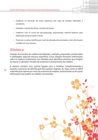 56
Noções Morfológicas e Taxonômicas para Identificação Botânica
•	 Colaborar na formação de novos botânicos, por meio de estágios oferecidos a
estudantes.
•	 Subsidiar o estudo das floras e revisões de táxons.
•	 Colaborar com os cursos de pós-graduação, emprestando material botânico para
elaboração de dissertações e teses.
•	 Promover o avanço científico, por meio da utilização dos exemplares e das informações
contidas em seus acervos.
Xiloteca
Coleção de amostras de madeira desidratadas, coletadas, preparadas, armazenadas
e catalogadas segundo técnicas específicas. Essas coleções fornecem informações
sobre as espécies madeireiras, são utilizadas para identificar amostras que chegam
ao acervo e subsidiam estudos de anatomia e características da madeira.
A xiloteca mantém uma estreita ligação com o herbário, complementando-o
durante o processo de identificação das espécies vegetais. Às vezes, torna-se difícil
a identificação apenas por meio da anatomia da madeira, necessitando-se de outras
informações que podem ser obtidas nas exsicatas.
 
