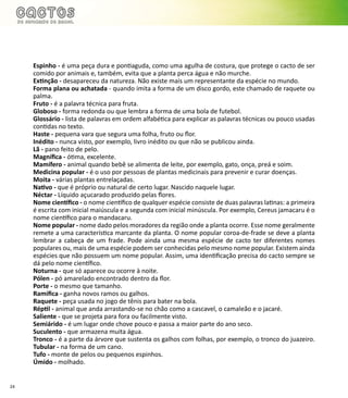 24
Espinho - é uma peça dura e pontiaguda, como uma agulha de costura, que protege o cacto de ser
comido por animais e, também, evita que a planta perca água e não murche.
Extinção - desapareceu da natureza. Não existe mais um representante da espécie no mundo.
Forma plana ou achatada - quando imita a forma de um disco gordo, este chamado de raquete ou
palma.
Fruto - é a palavra técnica para fruta.
Globoso - forma redonda ou que lembra a forma de uma bola de futebol.
Glossário - lista de palavras em ordem alfabética para explicar as palavras técnicas ou pouco usadas
contidas no texto.
Haste - pequena vara que segura uma folha, fruto ou flor.
Inédito - nunca visto, por exemplo, livro inédito ou que não se publicou ainda.
Lã - pano feito de pelo.
Magnífica - ótima, excelente.
Mamífero - animal quando bebê se alimenta de leite, por exemplo, gato, onça, preá e soim.
Medicina popular - é o uso por pessoas de plantas medicinais para prevenir e curar doenças.
Moita - várias plantas entrelaçadas.
Nativo - que é próprio ou natural de certo lugar. Nascido naquele lugar.
Néctar - Líquido açucarado produzido pelas flores.
Nome científico - o nome científico de qualquer espécie consiste de duas palavras latinas: a primeira
é escrita com inicial maiúscula e a segunda com inicial minúscula. Por exemplo, Cereus jamacaru é o
nome científico para o mandacaru.
Nome popular - nome dado pelos moradores da região onde a planta ocorre. Esse nome geralmente
remete a uma característica marcante da planta. O nome popular coroa-de-frade se deve a planta
lembrar a cabeça de um frade. Pode ainda uma mesma espécie de cacto ter diferentes nomes
populares ou, mais de uma espécie podem ser conhecidas pelo mesmo nome popular. Existem ainda
espécies que não possuem um nome popular. Assim, uma identificação precisa do cacto sempre se
dá pelo nome científico.
Noturna - que só aparece ou ocorre à noite.
Pólen - pó amarelado encontrado dentro da flor.
Porte - o mesmo que tamanho.
Ramifica - ganha novos ramos ou galhos.
Raquete - peça usada no jogo de tênis para bater na bola.
Réptil - animal que anda arrastando-se no chão como a cascavel, o camaleão e o jacaré.
Saliente - que se projeta para fora ou facilmente visto.
Semiárido - é um lugar onde chove pouco e passa a maior parte do ano seco.
Suculento - que armazena muita água.
Tronco - é a parte da árvore que sustenta os galhos com folhas, por exemplo, o tronco do juazeiro.
Tubular - na forma de um cano.
Tufo - monte de pelos ou pequenos espinhos.
Úmido - molhado.
 