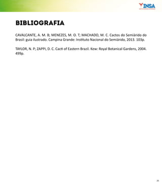 25
bibliografia
CAVALCANTE, A. M. B; MENEZES, M. O. T; MACHADO, M. C. Cactos do Semiárido do
Brasil: guia ilustrado. Campina Grande: Instituto Nacional do Semiárido, 2013. 103p.
TAYLOR, N. P; ZAPPI, D. C. Cacti of Eastern Brazil. Kew: Royal Botanical Gardens, 2004.
499p.
 