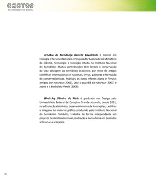 26
Arnóbio de Mendonça Barreto Cavalcante é Doutor em
EcologiaeRecursosNaturaisePesquisadorAssociadodoMinistério
da Ciência, Tecnologia e Inovação lotado no Instituto Nacional
do Semiárido. Muitas contribuições têm levado à conservação
da vida selvagem do semiárido brasileiro, por meio de artigos
científicos internacionais e nacionais, livros, palestras e formação
de conservacionistas. Publicou os livros infantis Joana e Pirrura:
amigos por natureza (2006), Lola: a guardiã da natureza (2007) e
Joana e a Borboleta Verde (2008).
Wedscley Oliveira de Melo é graduado em Design pela
Universidade Federal de Campina Grande atuando, desde 2011,
na editoração eletrônica, desenvolvimento de ilustrações, cartilhas
e imagens do material gráfico produzido pelo Instituto Nacional
do Semiárido. Também, trabalha de forma independente em
projetos de identidade visual, ilustração e consultoria em produtos
artesanais e calçados.
 