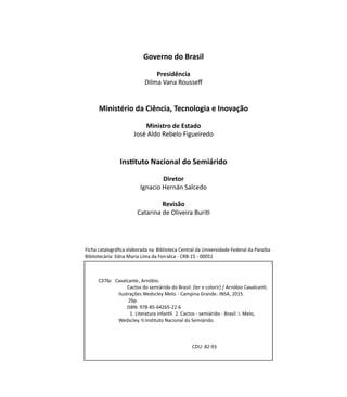 Governo do Brasil
Presidência
Dilma Vana Rousseff
Ministério da Ciência, Tecnologia e Inovação
Ministro de Estado
José Aldo Rebelo Figueiredo
Instituto Nacional do Semiárido
Diretor
Ignacio Hernán Salcedo
Revisão
Catarina de Oliveira Buriti
Ficha catalográﬁca elaborada na Biblioteca Central da Universidade Federal da Paraíba
Bibliotecária: Edna Maria Lima da Fonsêca - CRB-15 - 00051
C376c Cavalcante, Arnóbio.
Cactos do semiárido do Brasil: (ler e colorir) / Arnóbio CavalcanƟ;
ilustrações Wedscley Melo.- Campina Grande: INSA, 2015.
26p.
ISBN: 978-85-64265-22-6
1. Literatura infanƟl. 2. Cactos - semiárido - Brasil. I. Melo,
Wedscley. II.InsƟtuto Nacional do Semiárido.
CDU: 82-93
 