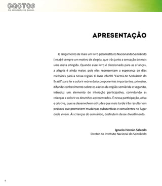 4
O lançamento de mais um livro pelo Instituto Nacional do Semiárido
(Insa) é sempre um motivo de alegria, que trás junto a sensação de mais
uma meta atingida. Quando esse livro é direcionado para as crianças,
a alegria é ainda maior, pois elas representam a esperança de dias
melhores para a nossa região. O livro infantil “Cactos do Semiárido do
Brasil”paralerecolorirreúnedoiscomponentesimportantes:primeiro,
difunde conhecimento sobre os cactos da região semiárida e segundo,
introduz um elemento de interação participativa, convidando as
crianças a colorir os desenhos apresentados. É nessa participação, ativa
e criativa, que se desenvolvem atitudes que mais tarde irão resultar em
pessoas que promovem mudanças substantivas e conscientes no lugar
onde vivem. Às crianças do semiárido, desfrutem desse divertimento.
Ignacio Hernán Salcedo
Diretor do Instituto Nacional do Semiárido
apresentação
 
