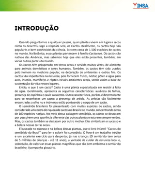 Quando perguntamos a qualquer pessoa, quais plantas vivem em lugares secos
como os desertos, logo a resposta será, os Cactos. Realmente, os cactos hoje são
populares e bem conhecidos da ciência. Existem cerca de 1.500 espécies de cactos
no mundo. Na Botânica, essas plantas pertencem à família Cactaceae. Os cactos são
nativos das Américas, mas sabemos hoje que eles estão presentes, também, em
várias outras partes do mundo.
Os cactos têm prosperado em terras secas e servido muitas vezes, de alimento
para animais domésticos e seres humanos. Também, os cactos têm sido usados
pelo homem na medicina popular, na decoração de ambientes e outros fins. Os
cactos são importantes na natureza, pois fornecem frutos, néctar, pólen e água para
aves, insetos, mamíferos e répteis nesses ambientes secos, sendo assim a base de
sustentação da vida nesses lugares.
Então, o que é um cacto? Cacto é uma planta especializada em resistir à falta
de água. Geralmente, apresenta as seguintes características: ausência de folhas,
presença de espinhos e caule suculento. Outra característica, porém, é determinante
para se reconhecer um cacto: a presença de aréola. As aréolas são facilmente
encontradas a olho nu e inúmeras estão pontuando o corpo de um cacto.
O semiárido brasileiro foi presenteado com muitas espécies de cactos, sendo
consideradoumcentroderiquezadecactosnoBrasilenomundo,concentrandocerca
de 100 espécies nativas. No meio dessa paisagem semiárida, os cactos se destacam
por possuirem uma aparência diferente das outras plantas e estarem sempre verdes.
Mas, os cactos também se destacam por outro motivo. Eles simbolizam o sucesso e
a beleza nessas terras secas.
E baseado no sucesso e na beleza dessas plantas, que o livro Infantil ‘‘Cactos do
semiárido do Brasil’’ para ler e colorir foi concebido. O livro é um trabalho inédito
e um excelente exercício para despertar, já nas crianças (O semiárido tem cerca
de 5 milhões de crianças - até 11 anos), a vontade de cuidar da natureza local e,
sobretudo, de valorizar essas plantas magníficas que tão bem emblema o semiárido
brasileiro. Acompanha glossário.
introdução
 