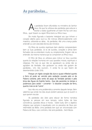 9
MENSAGENSDEDEUS | Palavras Rhema do Senhor para você
As parábolas...
s parábolas foram difundidas no ministério do Senhor
Jesus. Ele que Se utilizava das parábolas para educar e
exortar a todos igualmente um bom Pai faz com seus
filhos... quer fossem ou sejam filhos bons ou filhos maus.
De modo figurado e bastante inteligível aos que tinham o
coração aberto para ouvi-Lo, Ele instruía diferenciadamente com
maestria, utilizando-se delas... As parábolas. Até uma criança podia
entendê-Lo com esta bela técnica de ministrar.
Os filhos de ouvidos espirituais bem abertos compreendiam
bem as Suas parábolas. Já os de ouvidos, corações e almas bem
fechados não as entendiam muito; ou simplesmente, fingiam não as
entender; da mesma maneira que se comportam os filhos maus.
O Filho de Deus as utilizava para instruir os Seus ouvintes
quanto às relações humanas em suas questões morais, espirituais e
religiosas. Por isso os que não se agradavam ou ainda não se
agradam da Verdade, não gostavam ou ainda não gostam de
parábolas... Uns não ouviram... E ainda há os que fazem de
desentendidos (João 10:6).
Porque uPorque uPorque uPorque um rígido coração tão duro e quase inflexível quantom rígido coração tão duro e quase inflexível quantom rígido coração tão duro e quase inflexível quantom rígido coração tão duro e quase inflexível quanto
o ferro só pode ser vencido pela oxidação causada pelo ar dao ferro só pode ser vencido pela oxidação causada pelo ar dao ferro só pode ser vencido pela oxidação causada pelo ar dao ferro só pode ser vencido pela oxidação causada pelo ar da
Palavra cortante, pelo ventoPalavra cortante, pelo ventoPalavra cortante, pelo ventoPalavra cortante, pelo vento de popade popade popade popa da Verdade pairada e pelada Verdade pairada e pelada Verdade pairada e pelada Verdade pairada e pela
brisa das Águas do Espírito Santo... Que são pacientes no tempo ebrisa das Águas do Espírito Santo... Que são pacientes no tempo ebrisa das Águas do Espírito Santo... Que são pacientes no tempo ebrisa das Águas do Espírito Santo... Que são pacientes no tempo e
poderosos para oxidarpoderosos para oxidarpoderosos para oxidarpoderosos para oxidar –––– converterconverterconverterconverter –––– e dissolver corações de ferro,e dissolver corações de ferro,e dissolver corações de ferro,e dissolver corações de ferro,
quanto mais os da "carne".quanto mais os da "carne".quanto mais os da "carne".quanto mais os da "carne".
Isso não era uma problemática somente daquele tempo. Bem
sabemos que ainda nos dias atuais existem pessoas que só ouvem o
que querem escutar.
As parábolas são úteis para educar de forma narrativa
figurada as pessoas em seus tempos, sobre lições de boa
convivência, questões éticas e morais. Sobre tudo, tem o objetivo
religioso que sempre é equalizado com os preceitos de Deus por
intermédio da Bíblia. Uma parábola tem que ser sincronizada com
Palavra de Deus, caso contrário, não será parábola... Será fábula.
A
 