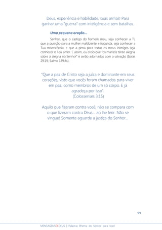 99
MENSAGENSDEDEUS | Palavras Rhema do Senhor para você
Deus, experiência e habilidade, suas armas! Para
ganhar uma "guerra" com inteligência e sem batalhas.
Uma pequena oração...
Senhor, que o castigo do homem mau, seja conhecer a Ti;
que a punição para a mulher maldizente e iracunda, seja conhecer a
Tua misericórdia; e que a pena para todos os meus inimigos seja
conhecer o Teu amor. E assim, eu creio que “os mansos terão alegria
sobre a alegria no Senhor” e serão adornados com a salvação (Isaías
29:19; Salmo 149:4b).
“Que a paz de Cristo seja a juíza e dominante em seus
corações, visto que vocês foram chamados para viver
em paz, como membros de um só corpo. E já
agradeça por isso”.
(Colossenses 3:15)
Aquilo que fizeram contra você, não se compara com
o que fizeram contra Deus... ao lhe ferir. Não se
vingue! Somente aguarde a justiça do Senhor...
 