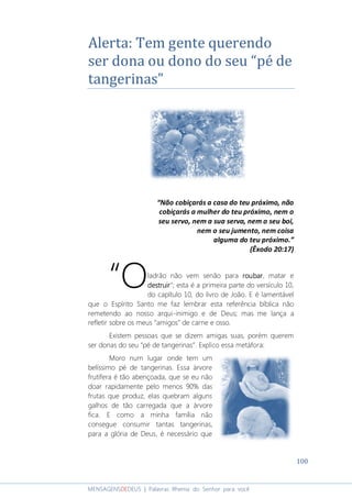 100
MENSAGENSDEDEUS | Palavras Rhema do Senhor para você
Alerta: Tem gente querendo
ser dona ou dono do seu “pé de
tangerinas”
“Não cobiçarás a casa do teu próximo, não
cobiçarás a mulher do teu próximo, nem o
seu servo, nem a sua serva, nem o seu boi,
nem o seu jumento, nem coisa
alguma do teu próximo.”
(Êxodo 20:17)
ladrão não vem senão para roubarroubarroubarroubar, matar e
destruirdestruirdestruirdestruir”; esta é a primeira parte do versículo 10,
do capítulo 10, do livro de João. E é lamentável
que o Espírito Santo me faz lembrar esta referência bíblica não
remetendo ao nosso arqui-inimigo e de Deus; mas me lança a
refletir sobre os meus “amigos” de carne e osso.
Existem pessoas que se dizem amigas suas, porém querem
ser donas do seu “pé de tangerinas”. Explico essa metáfora:
Moro num lugar onde tem um
belíssimo pé de tangerinas. Essa árvore
frutífera é tão abençoada, que se eu não
doar rapidamente pelo menos 90% das
frutas que produz, elas quebram alguns
galhos de tão carregada que a árvore
fica. E como a minha família não
consegue consumir tantas tangerinas,
para a glória de Deus, é necessário que
“O
 