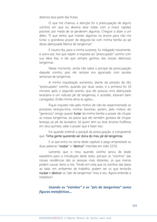 101
MENSAGENSDEDEUS | Palavras Rhema do Senhor para você
doemos boa parte das frutas.
O que me chamou a atenção foi a preocupação de alguns
vizinhos em que eu deveria doar todas com a maior rapidez
possível, por medo de se perderem algumas. Cheguei a dizer a um
deles: “É que tenho que manter algumas na árvore para não me
furtar o grandioso prazer de degusta-las com minha família ao pé
dessa abençoada fábrica de tangerinas”.
E noutro dia, para a minha surpresa, fui indagado novamente;
e outra vez, tive que repetir a resposta ao “preocupado” vizinho com
sua ideia fixa, e ele que sempre ganhou das nossas deliciosas
tangerinas.
Nesse momento, ainda não sabia o porquê da preocupação
daquele vizinho, pois ele sempre era agraciado com sacolas
semanais de tangerinas.
A minha inquietação aumentou diante da pressão do tão
“preocupado” vizinho, quando por duas vezes, e a primeira foi 10
minutos após o segundo evento, que ele possuía uma abençoada
laranjeira e um robusto pé de tangerinas, e acredite, estavam bem
carregados. Então minha alma se agitou...
Fiquei inquieto não pelo motivo de não ter experimentado as
prováveis laranjas-lima, minhas favoritas; porém, pelo motivo do
“generoso” amigo querer furtarfurtarfurtarfurtar da minha família o prazer de chupar
as nossas tangerinas, ao passo que ele também gostava de chupar
laranjas ao pé da laranjeira. Só quem tem ou teve árvores frutíferas
em seus quintais, sabe o prazer que é fazer isso.
Foi quando entendi o porquê da preocupação, e compreendi
que: Tinha gente querendo ser dona doTinha gente querendo ser dona doTinha gente querendo ser dona doTinha gente querendo ser dona do meu pé de tangerinameu pé de tangerinameu pé de tangerinameu pé de tangerinassss.
E aí que entro no cerne deste capítulo e pego emprestado as
duas palavras “roubarroubarroubarroubar” e “destruirdestruirdestruirdestruir” inseridas em João 10:10.
Lamento que o meu querido vizinho serviu de bode
expiatório para a introdução deste texto, porque os “vizinhos” das
nossas residências são as pessoas mais distantes, as que menos
podem causar dano a nós. Tendo em vista que os vizinhos das baias
ao lado, em ambientes de trabalho, podem ser os que tentarão
roubarroubarroubarroubar e destruirdestruirdestruirdestruir os “pés de tangerinas” meu e seu. Agora entende a
metáfora?
Usando os “vizinhos” e os “pés de tangerinas” como
figuras metafóricas...
 