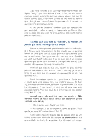 102
MENSAGENSDEDEUS | Palavras Rhema do Senhor para você
Aqui neste contexto, o seu vizinho pode ser representado por
aquele “amigo” que tanto estima, e que, porém, ele não tem o
mesmo e sincero sentimento que você. Aquele alguém que quer te
roubar alguma coisa, e que você já está de olho nele ou deveria
ficar... Pois, já teve prova suficiente de que você não é paranóico e
que realmente precisa ficar atento.
O seu “pé de tangerinas” também pode ser representado
pelo seu trabalho, pela sua esposa ou esposo, pela sua filha ou filho,
pela sua casa, pelo seu cargo na igreja, pela sua paz ou até mesmo
pela sua reputação.
Cuidado com esse tipo de “vizinho”, ou melhor, de
pessoa que se diz seu amigo ou sua amiga.
Porque a parte que você, gratuitamente e em troco de nada,
já o fornece pela camaradagem da boa relação que as pessoas
devem ter umas para com as outras, pode não ser suficiente para
um caráter invejoso. Tem gente que não quer uma parte oferecida
por você, quer tudo! Tudo o que é seu ele quer, pois é um invejoso
que não quer te ver bem. Também é um explorador que só quer
receber, não consegue dar nada para ninguém.
Pode ser que exista na sua vida, alguém, ou pior, algumas
pessoas, que querem tanto as suas coisas, o seu cônjuge, os seus
filhos, os seus bens, que se conseguirem, não pararão por aí... Elas
quererão mais...
Isso é tão maligno... que ter tudo que é teu e você estar vivo,
é pouco para uma pessoa com essa maligna doença. Se tiver
alguém desse tipo contra você, será com a ajuda de Deus que você
irá intercepta-la. É isso mesmo, é você que irá parar com esse
processo maligno. Você que deve dar o primeiro passo para acabar
isso (1 Reis 20:1-14).
Aprendi como não contribuir paAprendi como não contribuir paAprendi como não contribuir paAprendi como não contribuir para isso acontecer: Nãora isso acontecer: Nãora isso acontecer: Nãora isso acontecer: Não
devemos mostrar as nossas coisas valiosas aos babilônicos (2 Reisdevemos mostrar as nossas coisas valiosas aos babilônicos (2 Reisdevemos mostrar as nossas coisas valiosas aos babilônicos (2 Reisdevemos mostrar as nossas coisas valiosas aos babilônicos (2 Reis
20:1220:1220:1220:12----18181818; Isa; Isa; Isa; Isaías 39:3ías 39:3ías 39:3ías 39:3----8888).).).).
― Mas o que eu faço? Talvez você disse.
― Aí é contigo. Já dei as tangerinas, agora, se quiser... Você
que faça o suco. A fórmula está em 2 Reis 20.
Como estava falando daquele tipo de pessoa, além de um
exímio ladrão é um destruidor. Está sempre sesesese aproveitandoaproveitandoaproveitandoaproveitando da sua
generosidade, ao invés de aproveitaraproveitaraproveitaraproveitar. Seja atento(a), pois o que
 