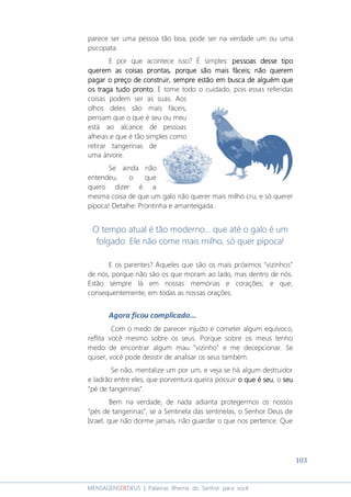 103
MENSAGENSDEDEUS | Palavras Rhema do Senhor para você
parece ser uma pessoa tão boa, pode ser na verdade um ou uma
psicopata.
E por que acontece isso? É simples: pessoas desse tipopessoas desse tipopessoas desse tipopessoas desse tipo
querem as coisas prontas, pquerem as coisas prontas, pquerem as coisas prontas, pquerem as coisas prontas, porque são mais fáceis;orque são mais fáceis;orque são mais fáceis;orque são mais fáceis; não quernão quernão quernão queremememem
pagar o preçopagar o preçopagar o preçopagar o preço de construirde construirde construirde construir, sempre est, sempre est, sempre est, sempre estãoãoãoão em buscaem buscaem buscaem busca dededede alguémalguémalguémalguém quequequeque
oooossss tratratratragagagaga tudo pronto.tudo pronto.tudo pronto.tudo pronto. E tome todo o cuidado, pois essas referidas
coisas podem ser as suas. Aos
olhos deles são mais fáceis;
pensam que o que é seu ou meu
está ao alcance de pessoas
alheias e que é tão simples como
retirar tangerinas de
uma árvore.
Se ainda não
entendeu, o que
quero dizer é a
mesma coisa de que um galo não querer mais milho cru, e só querer
pipoca! Detalhe: Prontinha e amanteigada.
O tempo atual é tão moderno... que até o galo é um
folgado. Ele não come mais milho, só quer pipoca!
E os parentes? Aqueles que são os mais próximos “vizinhos”
de nós, porque não são os que moram ao lado, mas dentro de nós.
Estão sempre lá em nossas memórias e corações; e que,
consequentemente, em todas as nossas orações.
Agora ficou complicado...
Com o medo de parecer injusto e cometer algum equívoco,
reflita você mesmo sobre os seus. Porque sobre os meus tenho
medo de encontrar algum mau “vizinho” e me decepcionar. Se
quiser, você pode desistir de analisar os seus também.
Se não, mentalize um por um, e veja se há algum destruidor
e ladrão entre eles, que porventura queira possuir o que éo que éo que éo que é sssseueueueu, o sssseueueueu
“pé de tangerinas”.
Bem na verdade, de nada adianta protegermos os nossos
“pés de tangerinas”, se a Sentinela das sentinelas, o Senhor Deus de
Israel, que não dorme jamais, não guardar o que nos pertence. Que
 