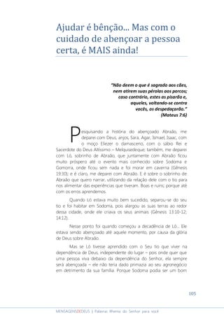 105
MENSAGENSDEDEUS | Palavras Rhema do Senhor para você
Ajudar é bênção... Mas com o
cuidado de abençoar a pessoa
certa, é MAIS ainda!
“Não deem o que é sagrado aos cães,
nem atirem suas pérolas aos porcos;
caso contrário, estes as pisarão e,
aqueles, voltando-se contra
vocês, os despedaçarão.”
(Mateus 7:6)
esquisando a história do abençoado Abraão, me
deparei com Deus, anjos, Sara, Agar, Ismael, Isaac, com
o moço Eliezer o damasceno, com o sábio Rei e
Sacerdote do Deus Altíssimo – Melquisedeque; também, me deparei
com Ló, sobrinho de Abraão, que juntamente com Abraão ficou
muito próspero até o evento mais conhecido sobre Sodoma e
Gomorra, onde ficou sem nada e foi morar em caverna (Gênesis
19:30); e é claro, me deparei com Abraão. E é sobre o sobrinho de
Abraão que quero narrar, utilizando da relação dele com o tio para
nos alimentar das experiências que tiveram. Boas e ruins; porque até
com os erros aprendemos.
Quando Ló estava muito bem sucedido, separou-se do seu
tio e foi habitar em Sodoma, pois alargou as suas terras ao redor
dessa cidade, onde ele criava os seus animais (Gênesis 13:10-12;
14:12).
Nesse ponto foi quando começou a decadência de Ló... Ele
estava sendo abençoado até aquele momento, por causa da glória
de Deus sobre Abraão.
Mas se Ló tivesse aprendido com o Seu tio que viver na
dependência de Deus, independente do lugar – pois onde quer que
uma pessoa viva debaixo da dependência do Senhor, ela sempre
será abençoada – ele não teria dado primazia ao seu agronegócio
em detrimento da sua família. Porque Sodoma podia ser um bom
P
 