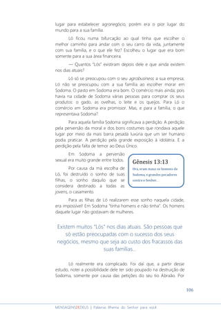 106
MENSAGENSDEDEUS | Palavras Rhema do Senhor para você
lugar para estabelecer agronegócio, porém era o pior lugar do
mundo para a sua família.
Ló ficou numa bifurcação ao qual tinha que escolher o
melhor caminho para andar com o seu carro da vida, juntamente
com sua família, e o que ele fez? Escolheu o lugar que era bom
somente para a sua área financeira.
― Quantos “Lós” existiram depois dele e que ainda existem
nos dias atuais?
Ló só se preocupou com o seu agrobusiness, a sua empresa;
Ló não se preocupou com a sua família ao escolher morar em
Sodoma. O pasto em Sodoma era bom. O comércio mais ainda; pois
havia na cidade de Sodoma várias pessoas para comprar os seus
produtos: o gado, as ovelhas, o leite e os queijos. Para Ló o
comércio em Sodoma era promissor. Mas, e para a família, o que
representava Sodoma?
Para aquela família Sodoma significava a perdição. A perdição
pela perversão da moral e dos bons costumes que rondava aquele
lugar por meio da mais barra pesada luxúria que um ser humano
podia praticar. A perdição pela grande exposição à idolatria. E a
perdição pela falta de temor ao Deus Único.
Em Sodoma a perversão
sexual era muito grande entre todos.
Por causa da má escolha de
Ló, foi destruído o sonho de suas
filhas, o sonho daquilo que se
considera destinado a todas as
jovens, o casamento.
Para as filhas de Ló realizarem esse sonho naquela cidade,
era impossível! Em Sodoma “tinha homens e não tinha”. Os homens
daquele lugar não gostavam de mulheres.
Existem muitos “Lós” nos dias atuais. São pessoas que
só estão preocupadas com o sucesso dos seus
negócios, mesmo que seja ao custo dos fracassos das
suas famílias...
Ló realmente era complicado. Foi daí que, a partir desse
estudo, notei a possibilidade dele ter sido poupado na destruição de
Sodoma, somente por causa das petições do seu tio Abraão. Por
Gênesis 13:13
Ora, eram maus os homens de
Sodoma, e grandes pecadores
contra o Senhor.
 