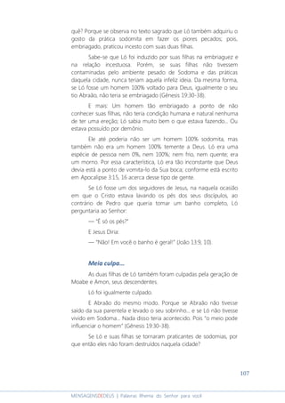 107
MENSAGENSDEDEUS | Palavras Rhema do Senhor para você
quê? Porque se observa no texto sagrado que Ló também adquiriu o
gosto da prática sodomita em fazer os piores pecados; pois,
embriagado, praticou incesto com suas duas filhas.
Sabe-se que Ló foi induzido por suas filhas na embriaguez e
na relação incestuosa. Porém, se suas filhas não tivessem
contaminadas pelo ambiente pesado de Sodoma e das práticas
daquela cidade, nunca teriam aquela infeliz ideia. Da mesma forma,
se Ló fosse um homem 100% voltado para Deus, igualmente o seu
tio Abraão, não teria se embriagado (Gênesis 19:30-38).
E mais: Um homem tão embriagado a ponto de não
conhecer suas filhas, não teria condição humana e natural nenhuma
de ter uma ereção; Ló sabia muito bem o que estava fazendo... Ou
estava possuído por demônio.
Ele até poderia não ser um homem 100% sodomita, mas
também não era um homem 100% temente a Deus. Ló era uma
espécie de pessoa nem 0%, nem 100%; nem frio, nem quente; era
um morno. Por essa característica, Ló era tão inconstante que Deus
devia está a ponto de vomita-lo da Sua boca; conforme está escrito
em Apocalipse 3:15, 16 acerca desse tipo de gente.
Se Ló fosse um dos seguidores de Jesus, na naquela ocasião
em que o Cristo estava lavando os pés dos seus discípulos, ao
contrário de Pedro que queria tomar um banho completo, Ló
perguntaria ao Senhor:
― “É só os pés?”
E Jesus Diria:
― “Não! Em você o banho é geral!” (João 13:9, 10).
Meia culpa...
As duas filhas de Ló também foram culpadas pela geração de
Moabe e Amon, seus descendentes.
Ló foi igualmente culpado.
E Abraão do mesmo modo. Porque se Abraão não tivesse
saído da sua parentela e levado o seu sobrinho... e se Ló não tivesse
vivido em Sodoma... Nada disso teria acontecido. Pois “o meio pode
influenciar o homem” (Gênesis 19:30-38).
Se Ló e suas filhas se tornaram praticantes de sodomias, por
que então eles não foram destruídos naquela cidade?
 