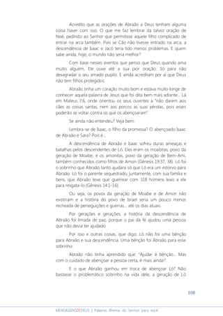 108
MENSAGENSDEDEUS | Palavras Rhema do Senhor para você
Acredito que as orações de Abraão a Deus tenham alguma
coisa haver com isso. O que me faz lembrar da talvez oração de
Noé, pedindo ao Senhor que permitisse aquele filho complicado de
entrar na arca também. Pois se Cão não tivesse entrado na arca, a
descendência de Isaac e Jacó teria tido menos problemas. E quem
sabe ainda, hoje, o mundo não seria melhor?
Com base nesses eventos que penso que Deus quando ama
muito alguém, Ele ouve até a sua pior oração. Só para não
desagradar o seu amado pupilo. E ainda acreditam por aí que Deus
não tem filhos protegidos.
Abraão tinha um coração muito bom e estava muito longe de
conhecer aquela palavra de Jesus que foi dita bem mais adiante... Lá
em Mateus 7:6, onde orientou os seus ouvintes a “não darem aos
cães as coisas santas, nem aos porcos as suas pérolas, pois esses
poderão se voltar contra os que os abençoaram”.
Se ainda não entendeu? Veja bem:
Lembra-se de Isaac, o filho da promessa? O abençoado Isaac
de Abraão e Sara? Pois é...
A descendência de Abraão e Isaac sofreu duras ameaças e
batalhas pelos descendentes de Ló. Eles eram os moabitas, povo da
geração de Moabe; e os amonitas, povo da geração de Bem-Ami,
também conhecidos como filhos de Amon (Gênesis 19:37, 38). Ló foi
o sobrinho que Abraão tanto ajudara só que Ló era um estorvo para
Abraão. Ló foi o parente sequestrado, juntamente, com sua família e
bens, que Abraão teve que guerrear com 318 homens leais a ele
para resgata-lo (Gênesis 14:1-16).
Ou seja, os povos da geração de Moabe e de Amon não
existiriam e a história do povo de Israel seria um pouco menos
recheada de perseguições e guerras... até os dias atuais.
Por gerações e gerações, a história da descendência de
Abraão foi limada de paz, porque o pai da fé ajudou uma pessoa
que não devia ter ajudado.
Por isso e outras coisas, que digo: Ló não foi uma bênção
para Abraão e sua descendência. Uma bênção foi Abraão para esse
sobrinho.
Abraão não tinha aprendido que: “Ajudar é bênção... Mas
com o cuidado de abençoar a pessoa certa, é mais ainda!”.
E o que Abraão ganhou em troca de abençoar Ló? Não
bastasse o problemático sobrinho na vida dele, a geração de Ló
 