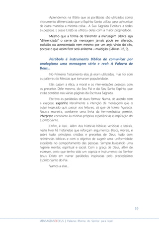 10
MENSAGENSDEDEUS | Palavras Rhema do Senhor para você
Aprendemos na Bíblia que as parábolas são utilizadas como
instrumento diferenciado que o Espírito Santo utiliza para comunicar
de outra maneira a mesma coisa... A Sua Sagrada Escritura a todas
as pessoas. E Jesus Cristo se utilizou delas com a maior propriedade.
Mesmo que a forma de transmitir a mensagem Bíblica sejaMesmo que a forma de transmitir a mensagem Bíblica sejaMesmo que a forma de transmitir a mensagem Bíblica sejaMesmo que a forma de transmitir a mensagem Bíblica seja
“diferenciada”“diferenciada”“diferenciada”“diferenciada” o cerne da mensagem jamais podeo cerne da mensagem jamais podeo cerne da mensagem jamais podeo cerne da mensagem jamais pode ser alterado,ser alterado,ser alterado,ser alterado,
excluído ou acrescentado nem mesmo por um anjo vindo do céu,excluído ou acrescentado nem mesmo por um anjo vindo do céu,excluído ou acrescentado nem mesmo por um anjo vindo do céu,excluído ou acrescentado nem mesmo por um anjo vindo do céu,
porque o que assim fizer será anátemaporque o que assim fizer será anátemaporque o que assim fizer será anátemaporque o que assim fizer será anátema –––– maldição (Gálatas 1:8, 9).maldição (Gálatas 1:8, 9).maldição (Gálatas 1:8, 9).maldição (Gálatas 1:8, 9).
Parábola é instrumento Bíblico de comunicar por
analogismo uma mensagem séria e real: A Palavra de
Deus...
No Primeiro Testamento elas já eram utilizadas, mas foi com
as palavras do Messias que tomaram popularidade.
Elas casam a ética, a moral e as inter-relações pessoais com
os preceitos Dele mesmo, do Seu Pai e do Seu Santo Espírito que
estão contidos nas várias páginas da Escritura Sagrada.
Escrevo as parábolas de duas formas: Numa, de acordo com
a exegese, exponhoexponhoexponhoexponho literalmente a intenção da mensagem que o
autor inspirado quis passar aos leitores, só que de forma figurada.
Noutra maneira, conforme uma linha da hermenêutica permite,
interpretointerpretointerpretointerpreto consoante às minhas próprias experiências e inspiração do
Espírito Santo.
Enfim, é isso... Além das histórias bíblicas verídicas e literais,
neste livro há historietas que reforçam argumentos éticos, morais, e
sobre tudo: princípios cristãos e preceitos de Deus; tudo com
referências bíblicas e com o objetivo de sugerir uma uniformidade
excelente no comportamento das pessoas. Sempre buscando uma
higiene mental, espiritual e social. Com a graça de Deus, além de
escrever, creio que tenho sido um copista e instrumento do Senhor
Jesus Cristo em narrar parábolas inspiradas pelo preciosíssimo
Espírito Santo do Pai.
Vamos a elas...
 