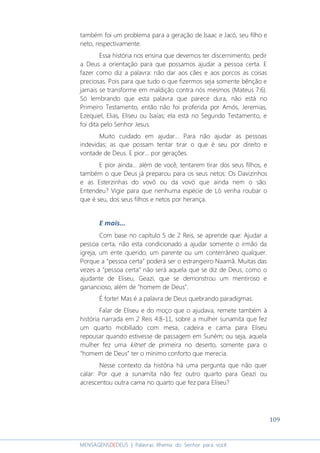 109
MENSAGENSDEDEUS | Palavras Rhema do Senhor para você
também foi um problema para a geração de Isaac e Jacó, seu filho e
neto, respectivamente.
Essa história nos ensina que devemos ter discernimento, pedir
a Deus a orientação para que possamos ajudar a pessoa certa. E
fazer como diz a palavra: não dar aos cães e aos porcos as coisas
preciosas. Pois para que tudo o que fizermos seja somente bênção e
jamais se transforme em maldição contra nós mesmos (Mateus 7:6).
Só lembrando que esta palavra que parece dura, não está no
Primeiro Testamento, então não foi proferida por Amós, Jeremias,
Ezequiel, Elias, Eliseu ou Isaías; ela está no Segundo Testamento, e
foi dita pelo Senhor Jesus.
Muito cuidado em ajudar... Para não ajudar as pessoas
indevidas; as que possam tentar tirar o que é seu por direito e
vontade de Deus. E pior... por gerações.
E pior ainda... além de você, tentarem tirar dos seus filhos, e
também o que Deus já preparou para os seus netos: Os Davizinhos
e as Esterzinhas do vovô ou da vovó que ainda nem o são.
Entendeu? Vigie para que nenhuma espécie de Ló venha roubar o
que é seu, dos seus filhos e netos por herança.
E mais...
Com base no capítulo 5 de 2 Reis, se aprende que: Ajudar a
pessoa certa, não esta condicionado a ajudar somente o irmão da
igreja, um ente querido, um parente ou um conterrâneo qualquer.
Porque a “pessoa certa” poderá ser o estrangeiro Naamã. Muitas das
vezes a “pessoa certa” não será aquela que se diz de Deus, como o
ajudante de Eliseu, Geazi, que se demonstrou um mentiroso e
ganancioso, além de "homem de Deus".
É forte! Mas é a palavra de Deus quebrando paradigmas.
Falar de Eliseu e do moço que o ajudava, remete também à
história narrada em 2 Reis 4:8-11, sobre a mulher sunamita que fez
um quarto mobiliado com mesa, cadeira e cama para Eliseu
repousar quando estivesse de passagem em Suném; ou seja, aquela
mulher fez uma kitnet de primeira no deserto, somente para o
“homem de Deus” ter o mínimo conforto que merecia.
Nesse contexto da história há uma pergunta que não quer
calar: Por que a sunamita não fez outro quarto para Geazi ou
acrescentou outra cama no quarto que fez para Eliseu?
 