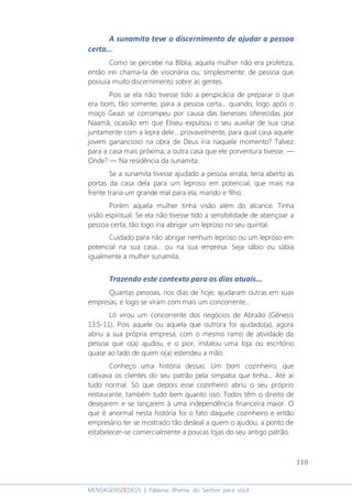 110
MENSAGENSDEDEUS | Palavras Rhema do Senhor para você
A sunamita teve o discernimento de ajudar a pessoa
certa...
Como se percebe na Bíblia, aquela mulher não era profetiza,
então irei chama-la de visionária ou, simplesmente: de pessoa que
possuía muito discernimento sobre as gentes.
Pois se ela não tivesse tido a perspicácia de preparar o que
era bom, tão somente, para a pessoa certa... quando, logo após o
moço Geazi se corrompeu por causa das benesses oferecidas por
Naamã, ocasião em que Eliseu expulsou o seu auxiliar de sua casa
juntamente com a lepra dele... provavelmente, para qual casa aquele
jovem ganancioso na obra de Deus iria naquele momento? Talvez
para a casa mais próxima; a outra casa que ele porventura tivesse. ―
Onde? ― Na residência da sunamita.
Se a sunamita tivesse ajudado a pessoa errata, teria aberto as
portas da casa dela para um leproso em potencial, que mais na
frente traria um grande mal para ela, marido e filho.
Porém aquela mulher tinha visão além do alcance. Tinha
visão espiritual. Se ela não tivesse tido a sensibilidade de abençoar a
pessoa certa, tão logo iria abrigar um leproso no seu quintal.
Cuidado para não abrigar nenhum leproso ou um leproso em
potencial na sua casa... ou na sua empresa. Seja sábio ou sábia
igualmente a mulher sunamita.
Trazendo este contexto para os dias atuais...
Quantas pessoas, nos dias de hoje, ajudaram outras em suas
empresas, e logo se viram com mais um concorrente...
Ló virou um concorrente dos negócios de Abraão (Gênesis
13:5-11). Pois aquele ou aquela que outrora foi ajudado(a), agora
abriu a sua própria empresa, com o mesmo ramo de atividade da
pessoa que o(a) ajudou, e o pior, instalou uma loja ou escritório
quase ao lado de quem o(a) estendeu a mão.
Conheço uma história dessas: Um bom cozinheiro, que
cativava os clientes do seu patrão pela simpatia que tinha... Até aí
tudo normal. Só que depois esse cozinheiro abriu o seu próprio
restaurante, também tudo bem quanto isso. Todos têm o direito de
desejarem e se lançarem à uma independência financeira maior. O
que é anormal nesta história foi o fato daquele cozinheiro e então
empresário ter se mostrado tão desleal a quem o ajudou, a ponto de
estabelecer-se comercialmente a poucas lojas do seu antigo patrão.
 