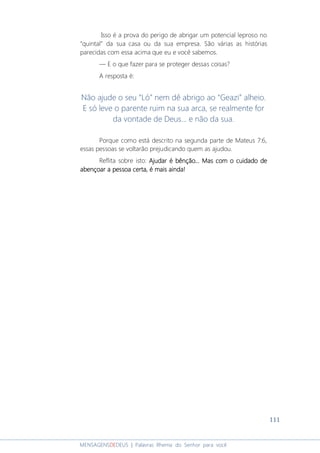 111
MENSAGENSDEDEUS | Palavras Rhema do Senhor para você
Isso é a prova do perigo de abrigar um potencial leproso no
“quintal” da sua casa ou da sua empresa. São várias as histórias
parecidas com essa acima que eu e você sabemos.
― E o que fazer para se proteger dessas coisas?
A resposta é:
Não ajude o seu “Ló” nem dê abrigo ao “Geazi” alheio.
E só leve o parente ruim na sua arca, se realmente for
da vontade de Deus... e não da sua.
Porque como está descrito na segunda parte de Mateus 7:6,
essas pessoas se voltarão prejudicando quem as ajudou.
Reflita sobre isto: Ajudar é bênção... Mas com o cuidado deAjudar é bênção... Mas com o cuidado deAjudar é bênção... Mas com o cuidado deAjudar é bênção... Mas com o cuidado de
abençoar a pessoa certa, é mais ainda!abençoar a pessoa certa, é mais ainda!abençoar a pessoa certa, é mais ainda!abençoar a pessoa certa, é mais ainda!
 