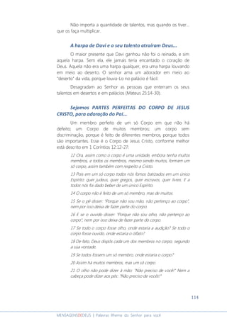 114
MENSAGENSDEDEUS | Palavras Rhema do Senhor para você
Não importa a quantidade de talentos, mas quando os tiver...
que os faça multiplicar.
A harpa de Davi e o seu talento atraíram Deus...
O maior presente que Davi ganhou não foi o reinado, e sim
aquela harpa. Sem ela, ele jamais teria encantado o coração de
Deus. Aquela não era uma harpa qualquer, era uma harpa louvando
em meio ao deserto. O senhor ama um adorador em meio ao
"deserto" da vida, porque louva-Lo no palácio é fácil.
Desagradam ao Senhor as pessoas que enterram os seus
talentos em desertos e em palácios (Mateus 25:14-30).
Sejamos PARTES PERFEITAS DO CORPO DE JESUS
CRISTO, para adoração do Pai...
Um membro perfeito de um só Corpo em que não há
defeito; um Corpo de muitos membros; um corpo sem
discriminação, porque é feito de diferentes membros, porque todos
são importantes. Esse é o Corpo de Jesus Cristo, conforme melhor
está descrito em 1 Coríntios 12:12-27:
12 Ora, assim como o corpo é uma unidade, embora tenha muitos
membros, e todos os membros, mesmo sendo muitos, formam um
só corpo, assim também com respeito a Cristo.
13 Pois em um só corpo todos nós fomos batizados em um único
Espírito: quer judeus, quer gregos, quer escravos, quer livres. E a
todos nós foi dado beber de um único Espírito.
14 O corpo não é feito de um só membro, mas de muitos.
15 Se o pé disser: "Porque não sou mão, não pertenço ao corpo",
nem por isso deixa de fazer parte do corpo.
16 E se o ouvido disser: "Porque não sou olho, não pertenço ao
corpo", nem por isso deixa de fazer parte do corpo.
17 Se todo o corpo fosse olho, onde estaria a audição? Se todo o
corpo fosse ouvido, onde estaria o olfato?
18 De fato, Deus dispôs cada um dos membros no corpo, segundo
a sua vontade.
19 Se todos fossem um só membro, onde estaria o corpo?
20 Assim há muitos membros, mas um só corpo.
21 O olho não pode dizer à mão: "Não preciso de você!" Nem a
cabeça pode dizer aos pés: "Não preciso de vocês!"
 