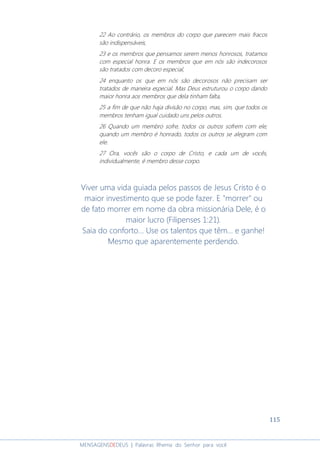 115
MENSAGENSDEDEUS | Palavras Rhema do Senhor para você
22 Ao contrário, os membros do corpo que parecem mais fracos
são indispensáveis,
23 e os membros que pensamos serem menos honrosos, tratamos
com especial honra. E os membros que em nós são indecorosos
são tratados com decoro especial,
24 enquanto os que em nós são decorosos não precisam ser
tratados de maneira especial. Mas Deus estruturou o corpo dando
maior honra aos membros que dela tinham falta,
25 a fim de que não haja divisão no corpo, mas, sim, que todos os
membros tenham igual cuidado uns pelos outros.
26 Quando um membro sofre, todos os outros sofrem com ele;
quando um membro é honrado, todos os outros se alegram com
ele.
27 Ora, vocês são o corpo de Cristo, e cada um de vocês,
individualmente, é membro desse corpo.
Viver uma vida guiada pelos passos de Jesus Cristo é o
maior investimento que se pode fazer. E "morrer" ou
de fato morrer em nome da obra missionária Dele, é o
maior lucro (Filipenses 1:21).
Saia do conforto... Use os talentos que têm... e ganhe!
Mesmo que aparentemente perdendo.
 