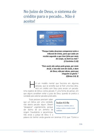 116
MENSAGENSDEDEUS | Palavras Rhema do Senhor para você
No Juízo de Deus, o sistema de
crédito para o pecado... Não é
aceito!
“Porque todos devemos comparecer ante o
tribunal de Cristo, para que cada um
receba segundo o que tiver feito por meio
do corpo, ou bem ou mal.”
(2 Coríntios 5:10)
“Pois vocês são salvos pela graça, por meio
da fé, e isto não vem de vocês, é dom
de Deus; não por obras, para que
ninguém se glorie.”
(Efésios 2:8, 9)
á um modelo mental que funciona em algumas
pessoas, que se acredita que se fizer uma boa obra,
terá um crédito com Deus para anular um pecado.
Uma espécie de bônus contra pecado. É uma forma de pensar, em
que alguns acreditam evitar o juízo de Deus, quando se pratica a
caridade para abonar pecados praticados.
Essas pessoas precisam saber
que um bônus por uma caridade,
não abona pecado algum. Devem
“desapecar” urgentemente, porque
dar dízimo de um dinheiro de
origem fraudulenta e pecaminosa,
não anula a justiça de Deus. E a
palavra do Senhor ainda garante em Jeremias 17:11 que: “Como a
H
Isaías 61:8a
Porque eu, o Senhor, amo a
justiça e odeio o roubo e toda
maldade.
 