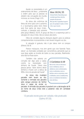 118
MENSAGENSDEDEUS | Palavras Rhema do Senhor para você
Ajudar os necessitados é um
ordenamento de Deus... juntamente
a ordem para que as pessoas se
afastem das corrupções do mundo,
inclusive, as morais (Tiago 1:27).
As obras são sinônimas de
feitos de amor para com o próximo.
E a recompensa pelos bons feitos
será ficar perto de Jesus Cristo...
contudo, a Salvação será somente
pela graça (Mateus 16:27). A graça de Deus é a esperança para a
salvação em Jesus Cristo, não os nossos atos bons.
Obra de caridade alguma afiançará alguém para as práticas
comportamentais inconvenientes e nem levará ninguém ao céu.
A salvação é gratuita, não é por obras nem se compra
(Efésios 2:8, 9).
Parece maluquice, mas tem gente que vive fazendo “boas
obras”, as chamadas caridades por conveniência, pensando que as
suas boas ações as livrarão de todos os seus pecados. Realmente,
seria fácil se fosse assim.
Também não adianta um
corrupto dar algo para a igreja,
creche ou necessitado com
dinheiro de fraude. Talvez essa
pessoa pense: “darei dízimo desse
dinheiro e ficarei com o bônus de
90% e livre do pecado da fraude”.
As obras não invalidamAs obras não invalidamAs obras não invalidamAs obras não invalidam
pecados nem levam ao céupecados nem levam ao céupecados nem levam ao céupecados nem levam ao céu....
SomenteSomenteSomenteSomente a remissão dosa remissão dosa remissão dosa remissão dos pecadospecadospecadospecados
pelo sangue precioso do Senhorpelo sangue precioso do Senhorpelo sangue precioso do Senhorpelo sangue precioso do Senhor
JesusJesusJesusJesus é capaz de anular osé capaz de anular osé capaz de anular osé capaz de anular os
pecadospecadospecadospecados.... AAAA remissão dos pecados é possível com a declaraçãoremissão dos pecados é possível com a declaraçãoremissão dos pecados é possível com a declaraçãoremissão dos pecados é possível com a declaração dededede féféféfé
aoaoaoao nome denome denome denome de JesusJesusJesusJesus CristoCristoCristoCristo MAISMAISMAISMAIS a posterior vida ema posterior vida ema posterior vida ema posterior vida em santidadesantidadesantidadesantidade
cotidianacotidianacotidianacotidiana....
O pecado existe para ser odiado; não praticado
(Salmo 97:10).
1 Coríntios 6:10
Não erreis: nem os devassos,
nem os idólatras, nem os
adúlteros, nem os efeminados,
nem os sodomitas, nem os
ladrões, nem os avarentos, nem
os bêbados, nem os maldizentes,
nem os roubadores herdarão o
reino de Deus.
Atos 10:34, 35
E disse Pedro: Reconheço por
verdade que Deus não faz
acepção de pessoas;
Mas que lhe é agradável aquele
que, em qualquer nação, o teme
e faz o que é justo.
 