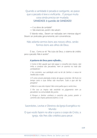 119
MENSAGENSDEDEUS | Palavras Rhema do Senhor para você
Quando a santidade é pesada e castigante, ao passo
que o pecado é leve e vivificante... É porque muita
coisa ainda precisa ser mudada.
SANtIDADE é questão de SANIDADE!SANtIDADE é questão de SANIDADE!SANtIDADE é questão de SANIDADE!SANtIDADE é questão de SANIDADE!
― E as obras de caridade?
― São essenciais, porém não salvam.
E falando nelas... Devem ser realizadas sem interesse algum!
Devem ser praticadas genuinamente; sem conveniências.
Não adianta sermos bons aos nossos olhos, senão
formos bons aos olhos de Deus.
É isso... Como se vê: “No Juízo de Deus, o sistema de crédito
para o pecado: Não é aceito!”.
A palavra de Deus para reflexão...
1 Como é feliz aquele que não segue o conselho dos ímpios, não
imita a conduta dos pecadores, nem se assenta na roda dos
zombadores!
2 Ao contrário, sua satisfação está na lei do Senhor, e nessa lei
medita dia e noite.
3 É como árvore plantada à beira de águas correntes: Dá fruto no
tempo certo e suas folhas não murcham. Tudo o que ele faz
prospera!
4 Não é o caso dos ímpios! São como palha que o vento leva.
5 Por isso os ímpios não resistirão no julgamento nem os
pecadores na comunidade dos justos.
6 Porque o Senhor conhece o caminho dos justos; porém o
caminho dos ímpios perecerá (Salmo 1:1-6).
Sacerdotes, Levitas e Obreiros da Igreja Evangélica no
Mundo:
O que vocês fazem no altar e para o corpo de Cristo, a
igreja, não lhes dão créditos para pecar.
 