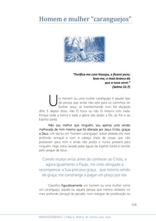120
MENSAGENSDEDEUS | Palavras Rhema do Senhor para você
Homem e mulher “caranguejos”
“Purifica-me com hissopo, e ficarei puro;
lava-me, e mais branco do
que a neve serei.”
(Salmo 51:7)
m homem ou uma mulher caranguejo é aquele tipo
de pessoa que ainda não veio para os caminhos do
Senhor Jesus, se transformando num fiel discípulo
dEle. E depois disso, não O troca ou não O mistura com nada.
Porque toda a honra e toda a glória são dadas a Ele, ao Pai e ao
Espírito Santo.
Não sou melhor que ninguém, sou apenas uma versãoNão sou melhor que ninguém, sou apenas uma versãoNão sou melhor que ninguém, sou apenas uma versãoNão sou melhor que ninguém, sou apenas uma versão
melhoradamelhoradamelhoradamelhorada de mim mesmo que foide mim mesmo que foide mim mesmo que foide mim mesmo que foi alteradaalteradaalteradaalterada por Jesuspor Jesuspor Jesuspor Jesus Cristo, graçasCristo, graçasCristo, graçasCristo, graças
a Deus.a Deus.a Deus.a Deus. Um dia fui um “homem caranguejo”, estive atolado em mais
profundo lamaçal e com a cabeça cheia de coisas que não
prestavam para mim e ainda não presta e nunca prestará para
ninguém. Hoje, estou lavado pelas águas do Espírito Santo e remido
pelo sangue de Jesus.
Cometi muitos erros antes de conhecer ao Cristo, e
agora igualmente a Paulo, me sinto obrigado a
recompensar a Sua preciosa graça... que mesmo sendo
de graça, me constrange a pagar um preço por ela.
Classifico figurativamentefigurativamentefigurativamentefigurativamente um homem ou uma mulher como
um caranguejo, aquele ou aquela pessoa que mesmo atolados no
mais profundo lamaçal do pecado, num mangue de prostituição ou
U
 