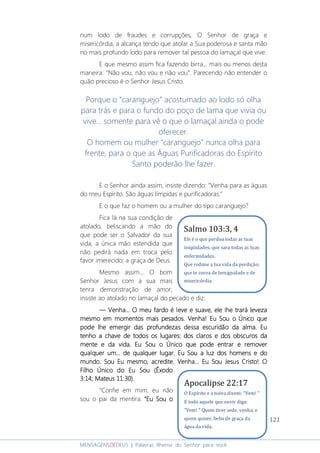 121
MENSAGENSDEDEUS | Palavras Rhema do Senhor para você
num lodo de fraudes e corrupções, O Senhor de graça e
misericórdia, a alcança tendo que atolar a Sua poderosa e santa mão
no mais profundo lodo para remover tal pessoa do lamaçal que vive.
E que mesmo assim fica fazendo birra... mais ou menos desta
maneira: “Não vou, não vou e não vou”. Parecendo não entender o
quão precioso é o Senhor Jesus Cristo.
Porque o “caranguejo” acostumado ao lodo só olha
para trás e para o fundo do poço de lama que vivia ou
vive... somente para vê o que o lamaçal ainda o pode
oferecer.
O homem ou mulher “caranguejo” nunca olha para
frente, para o que as Águas Purificadoras do Espírito
Santo poderão lhe fazer.
E o Senhor ainda assim, insiste dizendo: “Venha para as águas
do meu Espírito. São águas límpidas e purificadoras.”
E o que faz o homem ou a mulher do tipo caranguejo?
Fica lá na sua condição de
atolado, beliscando a mão do
que pode ser o Salvador da sua
vida, a única mão estendida que
não pedirá nada em troca pelo
favor imerecido; a graça de Deus.
Mesmo assim... O bom
Senhor Jesus com a sua mais
tenra demonstração de amor,
insiste ao atolado no lamaçal do pecado e diz:
―――― VVVVenhaenhaenhaenha............ O meu fardo é leve e suave,O meu fardo é leve e suave,O meu fardo é leve e suave,O meu fardo é leve e suave, eleeleeleele lhe trará levezalhe trará levezalhe trará levezalhe trará leveza
mesmo em momentos mais pesados. Venha! Eu Sou o Único quemesmo em momentos mais pesados. Venha! Eu Sou o Único quemesmo em momentos mais pesados. Venha! Eu Sou o Único quemesmo em momentos mais pesados. Venha! Eu Sou o Único que
pode lhe emergir das profundezas dessa escuridão da alma. Eupode lhe emergir das profundezas dessa escuridão da alma. Eupode lhe emergir das profundezas dessa escuridão da alma. Eupode lhe emergir das profundezas dessa escuridão da alma. Eu
tenho a chave de todos os lugares: dos claros e dos obscuros datenho a chave de todos os lugares: dos claros e dos obscuros datenho a chave de todos os lugares: dos claros e dos obscuros datenho a chave de todos os lugares: dos claros e dos obscuros da
mente e da vida. Eu Soumente e da vida. Eu Soumente e da vida. Eu Soumente e da vida. Eu Sou o Único que pode entrar e removero Único que pode entrar e removero Único que pode entrar e removero Único que pode entrar e remover
qualquer um... de qualquer lugar. Eu Sou a luz dos homens e doqualquer um... de qualquer lugar. Eu Sou a luz dos homens e doqualquer um... de qualquer lugar. Eu Sou a luz dos homens e doqualquer um... de qualquer lugar. Eu Sou a luz dos homens e do
mundo. Sou Eu mesmo, acredite. Venha... Eu Sou Jesus Cristo! Omundo. Sou Eu mesmo, acredite. Venha... Eu Sou Jesus Cristo! Omundo. Sou Eu mesmo, acredite. Venha... Eu Sou Jesus Cristo! Omundo. Sou Eu mesmo, acredite. Venha... Eu Sou Jesus Cristo! O
Filho Único do Eu Sou (ÊxodoFilho Único do Eu Sou (ÊxodoFilho Único do Eu Sou (ÊxodoFilho Único do Eu Sou (Êxodo
3:14; Mateus 11:30).3:14; Mateus 11:30).3:14; Mateus 11:30).3:14; Mateus 11:30).
“Confie em mim, eu não
sou o pai da mentira. ““““EuEuEuEu SSSSou oou oou oou o
Salmo 103:3, 4
Ele é o que perdoa todas as tuas
iniqüidades, que sara todas as tuas
enfermidades.
Que redime a tua vida da perdição;
que te coroa de benignidade e de
misericórdia.
Apocalipse 22:17
O Espírito e a noiva dizem: "Vem! "
E todo aquele que ouvir diga:
"Vem! " Quem tiver sede, venha; e
quem quiser, beba de graça da
água da vida.
 