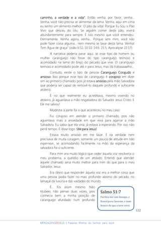 122
MENSAGENSDEDEUS | Palavras Rhema do Senhor para você
caminho, a verdade e a vidacaminho, a verdade e a vidacaminho, a verdade e a vidacaminho, a verdade e a vida””””.... Então venha; por favor, venha...
Venha, você não precisa se alimentar da lama. Venha, aqui em cima
eu tenho um alimento melhor: O pão da vida! Porque Eu Sou o Pão
Vivo que desceu do céu. Se alguém comer deste pão, viverá
abundantemente para sempre. É isso mesmo que você entendeu:
Eternamente. Venha agora, venha... Porque sem mim, você não
pode fazer coisa alguma... nem mesmo se lavar desta lama. Venha!
Tem Água de graça” (João 6:51; 10:10; 14:6; 15:5; Apocalipse 22:17).
A narrativa poderia parar aqui, se esse tipo de homem ou
mulher caranguejo não fosse do tipo caranguejo teimoso e
acomodado na lama do brejo do pecado que vive. O caranguejo
teimoso e acomodado pode até ir para Jesus, mas dá trabaaaaalho...
Contudo, existe o tipo de pessoa CCCCaranguejoaranguejoaranguejoaranguejo CCCCorajudoorajudoorajudoorajudo e
ansiosoansiosoansiosoansioso. Isso porque esse tipo de caranguejo é corajosocorajosocorajosocorajoso em dizer
sim ao primeiro chamado, pois já estava ansiosoansiosoansiosoansioso pela mão Salvadora
que poderia ser capaz de removê-lo daquele profundo e sufocante
atoleiro.
É no que realmente eu acreditava, mesmo vivendo no
atoleiro, já aguardava a mão resgatadora do Salvador Jesus Cristo. E
Ele me salvou!
Modéstia à parte foi o que aconteceu no meu caso:
Fui corajoso em atender o primeiro chamado, pois não
aguentava mais a ansiedade em que vivia para agarrar a mão
Salvadora. Eu sabia que ela viria; já estava a esperando. Por isso não
perdi tempo. E disse logo: SIMSIMSIMSIM para Jesus!para Jesus!para Jesus!para Jesus!
Estava muito ansioso em me lavar. E na verdade nem
precisava de muita coragem, somente um pouco de atitude em não
espernear, se acomodando facilmente na mão da esperança da
salvadora foi o suficiente.
Para mim era muito lógico que ceder àquela voz resolveria o
meu problema, a questão de um atolado. Entendi que atender
àquele chamado seria muito melhor para mim do que para o meu
Salvador, Jesus.
Era óbvio que responder àquela voz era a melhor coisa que
uma pessoa podia fazer no mais profundo abismo do pecado, no
lamaçal da luxúria e das vaidades do mundo.
É... Foi assim mesmo. Não
titubeei; não pensei duas vezes, pois
conhecia bem a minha posição de
caranguejo afundado num profundo
Salmo 51:7
Purifica-me com hissopo, e
ficarei puro; lava-me, e mais
branco do que a neve serei.
 