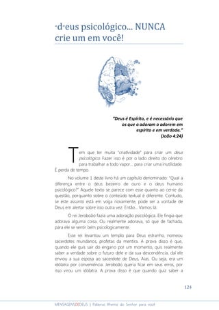 124
MENSAGENSDEDEUS | Palavras Rhema do Senhor para você
“d”eus psicológico... NUNCA
crie um em você!
“Deus é Espírito, e é necessário que
os que o adoram o adorem em
espírito e em verdade.”
(João 4:24)
em que ter muita “criatividade” para criar um deus
psicológico. Fazer isso é por o lado direito do cérebro
para trabalhar a todo vapor... para criar uma inutilidade.
É perda de tempo.
No volume 1 deste livro há um capítulo denominado: "Qual a
diferença entre o deus bezerro de ouro e o deus humano
psicológico?" Aquele texto se parece com esse quanto ao cerne da
questão, porquanto sobre o conteúdo textual é diferente. Contudo,
se este assunto está em voga novamente, pode ser a vontade de
Deus em alertar sobre isso outra vez. Então... Vamos lá:
O rei Jeroboão fazia uma adoração psicológica. Ele fingia que
adorava alguma coisa. Ou realmente adorava, só que de fachada,
para ele se sentir bem psicologicamente.
Esse rei levantou um templo para Deus estranho, nomeou
sacerdotes mundanos, profetas da mentira. A prova disso é que,
quando ele quis sair do engano por um momento, quis realmente
saber a verdade sobre o futuro dele e da sua descendência, daí ele
enviou a sua esposa ao sacerdote de Deus, Aias. Ou seja, era um
idólatra por conveniência. Jeroboão queria ficar em seus erros, por
isso virou um idólatra. A prova disso é que quando quiz saber a
T
 