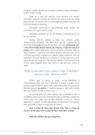 125
MENSAGENSDEDEUS | Palavras Rhema do Senhor para você
verdade, mandou alguém ao verdadeiro profeta do Deus Verdadeiro
(1 Reis 12:28 à 14:18).
Deve ser o caso dos maçons, criam templos com deuses
estranhos, nomeiam mestres da mentira, do conluio e da corrupção
para viverem na mentira sob uma sensação psicológica que traz um
conforto religioso enganoso.
Sensações mentirosas e momentâneas deste mundo não
conduzem a um gozo eterno e real.
Verdades conduzem ao Pai da verdade e mentiras levam ao
pai da mentira.
Pareço radical? Radical é Deus que mesmo sendo
extremamente bondoso, não abre mão de ser magnificente e
eminentemente justojustojustojusto; porque Ele é o Bom Juiz. Que juntamente comjuntamente comjuntamente comjuntamente com
oooo SSSSeueueueu FFFFilho amadoilho amadoilho amadoilho amado sempresempresempresempre farfarfarfaráááá dodododo SSSSeu tribunaleu tribunaleu tribunaleu tribunal, o lugar d, o lugar d, o lugar d, o lugar da mais puraa mais puraa mais puraa mais pura
justiçajustiçajustiçajustiça. Uma Justiça totalmente à prova de erros e enganos. Não se
deixe enganar, a igreja já está morna demais, não seja mais um a
contribuir para levar a igreja a um grande freezer espiritual... Pois só
acreditam no amor de Deus e se esquecem do Seu justo juízo, num
tribunal justo. Um lugar que não terá parcialidade. Os Franciscos e os
Chicos serão julgados pelos seus feitos e não por seus nomes e
status.
Neste mundo dizem que a justiça é cega. A verdade é
que ela é cega, “pero no mucho”.
Dizem que “a justiça é cega”, numa referência a
imparcialidade dela; que ela é favorável a ambas a partes numa
questão judicial. Mesmo assim, vale a pena desconfiar da justiça dos
homens, porque na práticana práticana práticana prática o Francisco sempre é mais bem tratado
por essa “justiça” do que o pobre Chico.
As pessoas precisam fazer aliança com a verdade e com a
verdadeira justiça para não contribuírem para a aritmética simples de
somar para uma igreja que se não despertar, virará um iceberg
espiritual. E modelar um deus psicológico ao bel prazer é um grande
erro que pode conduzir o enganado ao inferno.
Que aQue aQue aQue a justiçajustiçajustiçajustiça de Deus seja semprede Deus seja semprede Deus seja semprede Deus seja sempre feita.feita.feita.feita. Pois, aPois, aPois, aPois, a justiça dojustiça dojustiça dojustiça do
homem se diz cega, mas a justiça de Deus muito bem enxerga.homem se diz cega, mas a justiça de Deus muito bem enxerga.homem se diz cega, mas a justiça de Deus muito bem enxerga.homem se diz cega, mas a justiça de Deus muito bem enxerga.
Não sou melhor do que ninguém...
 