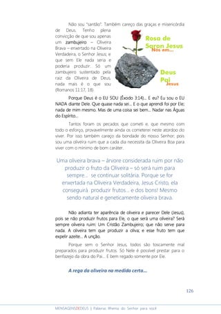 126
MENSAGENSDEDEUS | Palavras Rhema do Senhor para você
Não sou “santão”. Também careço das graças e misericórdia
de Deus. Tenho plena
convicção de que sou apenas
um zambujeirozambujeirozambujeirozambujeiro – Oliveira
Brava – enxertado na Oliveira
Verdadeira, o Senhor Jesus; e
que sem Ele nada seria e
poderia produzir. Só um
zambujeiro sustentado pela
raiz da Oliveira de Deus,
nada mais é o que sou
(Romanos 11:17, 18).
Porque Deus é o EU SOU (Porque Deus é o EU SOU (Porque Deus é o EU SOU (Porque Deus é o EU SOU (ÊxodoÊxodoÊxodoÊxodo 3:14)... E eu? Eu sou o EU3:14)... E eu? Eu sou o EU3:14)... E eu? Eu sou o EU3:14)... E eu? Eu sou o EU
NADANADANADANADA diante Dele. Que quase nada sei... E o que aprendi foi por Ele;diante Dele. Que quase nada sei... E o que aprendi foi por Ele;diante Dele. Que quase nada sei... E o que aprendi foi por Ele;diante Dele. Que quase nada sei... E o que aprendi foi por Ele;
nada de mim mesmo. Mas de uma coisa sei bem... Nadar nas Águasnada de mim mesmo. Mas de uma coisa sei bem... Nadar nas Águasnada de mim mesmo. Mas de uma coisa sei bem... Nadar nas Águasnada de mim mesmo. Mas de uma coisa sei bem... Nadar nas Águas
do Espírito...do Espírito...do Espírito...do Espírito...
Tantos foram os pecados que cometi e, que mesmo com
todo o esforço, provavelmente ainda os cometerei neste atordoo do
viver. Por isso também careço da bondade do nosso Senhor; pois
sou uma oliveira ruim que a cada dia necessita da Oliveira Boa para
viver com o mínimo de bom caráter.
Uma oliveira brava – árvore considerada ruim por não
produzir o fruto da Oliveira – só será ruim para
sempre... se continuar solitária. Porque se for
enxertada na Oliveira Verdadeira, Jesus Cristo, ela
conseguirá produzir frutos... e dos bons! Mesmo
sendo natural e geneticamente oliveira brava.
Não adNão adNão adNão adianta ter aparência de oliveira eianta ter aparência de oliveira eianta ter aparência de oliveira eianta ter aparência de oliveira e parecer Dele (Jesus),parecer Dele (Jesus),parecer Dele (Jesus),parecer Dele (Jesus),
poispoispoispois se não produzir frutos para Ele, o que será uma oliveira? Seráse não produzir frutos para Ele, o que será uma oliveira? Seráse não produzir frutos para Ele, o que será uma oliveira? Seráse não produzir frutos para Ele, o que será uma oliveira? Será
sempre olivesempre olivesempre olivesempre oliveira ruim: Um Cristão Zambujeiroira ruim: Um Cristão Zambujeiroira ruim: Um Cristão Zambujeiroira ruim: Um Cristão Zambujeiro;;;; que não serve paraque não serve paraque não serve paraque não serve para
nada.nada.nada.nada. A oliveira tem que produzir a oliva; e esse fruto tem queA oliveira tem que produzir a oliva; e esse fruto tem queA oliveira tem que produzir a oliva; e esse fruto tem queA oliveira tem que produzir a oliva; e esse fruto tem que
expelir azeite... A unção.expelir azeite... A unção.expelir azeite... A unção.expelir azeite... A unção.
Porque sem o Senhor Jesus, todos são toscamente mal
preparados para produzir frutos. Só Nele é possível prestar para o
benfazejo da obra do Pai... E bem regado somente por Ele.
A rega da oliveira na medida certa...
 
