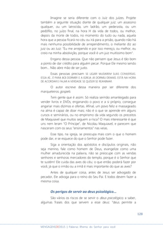 128
MENSAGENSDEDEUS | Palavras Rhema do Senhor para você
Imagine se seria diferente com o Juiz dos juízes. Projete
também a seguinte situação diante de qualquer juiz: um assassino
qualquer, ou um latrocida, um ladrão, um pederasta, ou um
pedófilo, no juízo final, na hora H da vida de todos, ou melhor,
depois da morte de todos, no momento do tudo ou nada, aquela
hora que a pessoa ficará no céu ou irá para a prisão, quando não há
mais nenhuma possibilidade de arrependimento, o meliante diz ao
juiz ou ao Juiz: "Eu me arrependo e por isso mereço, ou melhor, eu
creio na minha absolvição, porque você é um juiz muitíssimo bom".
Engano dessa pessoa. Que não pensem que Jesus é tão bom
a ponto de dar crédito para alguém pecar. Porque Ele mesmo sendo
bom... Não abre mão de ser justo.
Essas pessoas precisam SE LIGAR! MUDAREM SUAS CONVERSAS.
ESSA AÍ... É PARA BOI DORMIR! E A IGREJA JÁ DORMIU DEMAIS. ESTÁ NA HORA
DE ACORDAR E FALAR A VERDADE SE QUISER SE REANIMAR.
O autor escreve dessa maneira por ser diferente dos
marqueteiros gospels.
Tem gente que é assim: Só realiza sermão amanteigado para
vender livros e DVDs; enganando o povo e a si próprio, consegue
angariar mais dízimos e ofertas. Afinal, um povo feliz e massageado
na alma é capaz de doar mais; não é o que se aprende em alguns
cursos e seminários, ou no empirismo da vida segundo os preceitos
de Maquiavel que muitos seguem a risca? O mais interessante é que
uns nem leram "O Príncipe", de Nicolau Maquiavel, e parecem que
nasceram com os seus "ensinamentos" nas veias.
Esse tipo, na igreja, se preocupa mais com o que o homem
pode dar, e se esquece do que o Senhor pode fazer.
Siga a orientação dos apóstolos e discípulos originais, não
seja menino, fale como homem de Deus, evangelize como uma
mulher amadurecida na palavra, não se preocupe com as vendas
senhores e senhoras mercadores do templo, porque é o Senhor que
te sustém! Ele cuida das aves do céu; o que então poderá fazer por
você, já que o irmão ou a irmã é mais importante do que as aves?
Antes de qualquer coisa, antes de Jesus ser advogado de
pecador, Ele advoga para o reino do Seu Pai. E todos devem fazer a
mesma coisa.
Os perigos de servir ao deus psicológico...
São vários os riscos de se servir o deus psicológico, a saber,
algumas frases dos que servem a esse deus: “deus permite a
 