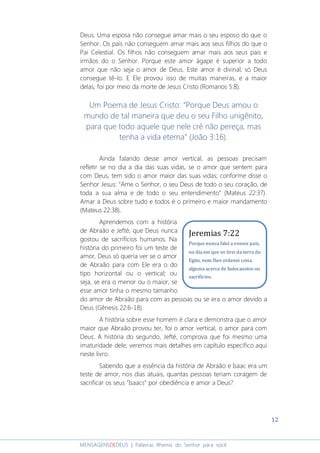 12
MENSAGENSDEDEUS | Palavras Rhema do Senhor para você
Deus. Uma esposa não consegue amar mais o seu esposo do que o
Senhor. Os pais não conseguem amar mais aos seus filhos do que o
Pai Celestial. Os filhos não conseguem amar mais aos seus pais e
irmãos do o Senhor. Porque este amor ágape é superior a todo
amor que não seja o amor de Deus. Este amor é divinal; só Deus
consegue tê-lo. E Ele provou isso de muitas maneiras, e a maior
delas, foi por meio da morte de Jesus Cristo (Romanos 5:8).
Um Poema de Jesus Cristo: “Porque Deus amou o
mundo de tal maneira que deu o seu Filho unigênito,
para que todo aquele que nele crê não pereça, mas
tenha a vida eterna” (João 3:16).
Ainda falando desse amor vertical, as pessoas precisam
refletir se no dia a dia das suas vidas, se o amor que sentem para
com Deus, tem sido o amor maior das suas vidas; conforme disse o
Senhor Jesus: “Ame o Senhor, o seu Deus de todo o seu coração, de
toda a sua alma e de todo o seu entendimento” (Mateus 22:37).
Amar a Deus sobre tudo e todos é o primeiro e maior mandamento
(Mateus 22:38).
Aprendemos com a história
de Abraão e Jefté, que Deus nunca
gostou de sacrifícios humanos. Na
história do primeiro foi um teste de
amor, Deus só queria ver se o amor
de Abraão para com Ele era o do
tipo horizontal ou o vertical; ou
seja, se era o menor ou o maior, se
esse amor tinha o mesmo tamanho
do amor de Abraão para com as pessoas ou se era o amor devido a
Deus (Gênesis 22:6-18).
A história sobre esse homem é clara e demonstra que o amor
maior que Abraão provou ter, foi o amor vertical, o amor para com
Deus. A história do segundo, Jefté, comprova que foi mesmo uma
imaturidade dele; veremos mais detalhes em capítulo específico aqui
neste livro.
Sabendo que a essência da história de Abraão e Isaac era um
teste de amor, nos dias atuais, quantas pessoas teriam coragem de
sacrificar os seus "Isaacs" por obediência e amor a Deus?
Jeremias 7:22
Porque nunca falei a vossos pais,
no dia em que os tirei da terra do
Egito, nem lhes ordenei coisa
alguma acerca de holocaustos ou
sacrifícios.
 