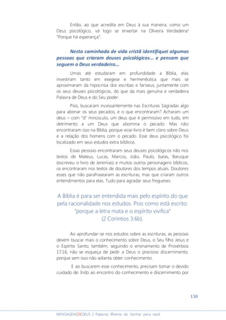 130
MENSAGENSDEDEUS | Palavras Rhema do Senhor para você
Então, ao que acredita em Deus à sua maneira, como um
Deus psicológico, vá logo se enxertar na Oliveira Verdadeira!
“Porque há esperança”.
Nesta caminhada de vida cristã identifiquei algumas
pessoas que criaram deuses psicológicos... e pensam que
seguem o Deus verdadeiro...
Umas até estudaram em profundidade a Bíblia, elas
investiram tanto em exegese e hermenêutica que mais se
aproximaram da hipocrisia dos escribas e fariseus, juntamente com
os seus deuses psicológicos, do que da mais genuína e verdadeira
Palavra de Deus e do Seu poder.
Pois, buscaram incessantemente nas Escrituras Sagradas algo
para abonar os seus pecados, e o que encontraram? Acharam um
deus – com “d” minúsculo, um deus que é permissivo em tudo, em
detrimento a um Deus que abomina o pecado. Mas não
encontraram isso na Bíblia, porque esse livro é bem claro sobre Deus
e a relação dos homens com o pecado. Esse deus psicológico foi
localizado em seus estudos extra bíblicos.
Essas pessoas encontraram seus deuses psicológicos não nos
textos de Mateus, Lucas, Marcos, João, Paulo, Isaías, Baruque
(escreveu o livro de Jeremias) e muitos outros personagens bíblicos,
os encontraram nos textos de doutores dos tempos atuais. Doutores
esses que não parafrasearam as escrituras, mas que criaram outros
entendimentos para elas. Tudo para agradar seus fregueses.
A Bíblia é para ser entendida mais pelo espírito do que
pela racionalidade nos estudos. Pois como está escrito:
“porque a letra mata e o espírito vivifica”
(2 Coríntios 3:6b).
Ao aprofundar-se nos estudos sobre as escrituras, as pessoas
devem buscar mais o conhecimento sobre Deus, o Seu filho Jesus e
o Espírito Santo; também, seguindo o ensinamento de Provérbios
17:16, não se esqueça de pedir a Deus o precioso discernimento,
porque sem isso não adianta obter conhecimento.
E ao buscarem esse conhecimento, precisam tomar o devido
cuidado de: Indo ao encontro do conhecimento e discernimento por
 