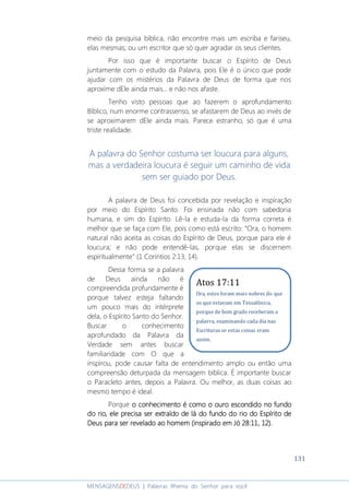 131
MENSAGENSDEDEUS | Palavras Rhema do Senhor para você
meio da pesquisa bíblica, não encontre mais um escriba e fariseu,
elas mesmas; ou um escritor que só quer agradar os seus clientes.
Por isso que é importante buscar o Espírito de Deus
juntamente com o estudo da Palavra, pois Ele é o único que pode
ajudar com os mistérios da Palavra de Deus de forma que nos
aproxime dEle ainda mais... e não nos afaste.
Tenho visto pessoas que ao fazerem o aprofundamento
Bíblico, num enorme contrassenso, se afastarem de Deus ao invés de
se aproximarem dEle ainda mais. Parece estranho, só que é uma
triste realidade.
A palavra do Senhor costuma ser loucura para alguns,
mas a verdadeira loucura é seguir um caminho de vida
sem ser guiado por Deus.
A palavra de Deus foi concebida por revelação e inspiração
por meio do Espírito Santo. Foi ensinada não com sabedoria
humana, e sim do Espírito. Lê-la e estuda-la da forma correta é
melhor que se faça com Ele, pois como está escrito: “Ora, o homem
natural não aceita as coisas do Espírito de Deus, porque para ele é
loucura; e não pode entendê-las, porque elas se discernem
espiritualmente” (1 Coríntios 2:13, 14).
Dessa forma se a palavra
de Deus ainda não é
compreendida profundamente é
porque talvez esteja faltando
um pouco mais do intérprete
dela, o Espírito Santo do Senhor.
Buscar o conhecimento
aprofundado da Palavra da
Verdade sem antes buscar
familiaridade com O que a
inspirou, pode causar falta de entendimento amplo ou então uma
compreensão deturpada da mensagem bíblica. É importante buscar
o Paracleto antes, depois a Palavra. Ou melhor, as duas coisas ao
mesmo tempo é ideal.
Porque oooo conhecimento é como o ouro escondido no fundoconhecimento é como o ouro escondido no fundoconhecimento é como o ouro escondido no fundoconhecimento é como o ouro escondido no fundo
do rio, ele precisa ser extraído de lá do fundo do rio do Espírito dedo rio, ele precisa ser extraído de lá do fundo do rio do Espírito dedo rio, ele precisa ser extraído de lá do fundo do rio do Espírito dedo rio, ele precisa ser extraído de lá do fundo do rio do Espírito de
Deus para ser revelado ao homem (inspirado em Jó 28:11, 12).Deus para ser revelado ao homem (inspirado em Jó 28:11, 12).Deus para ser revelado ao homem (inspirado em Jó 28:11, 12).Deus para ser revelado ao homem (inspirado em Jó 28:11, 12).
Atos 17:11
Ora, estes foram mais nobres do que
os que estavam em Tessalônica,
porque de bom grado receberam a
palavra, examinando cada dia nas
Escrituras se estas coisas eram
assim.
 