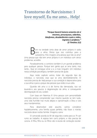 133
MENSAGENSDEDEUS | Palavras Rhema do Senhor para você
Transtorno de Narcisismo: I
love myself, Eu me amo... Help!
“Porque haverá homens amantes de si
mesmos, presunçosos, soberbos,
blasfemos, desobedientes a pais e mães,
ingratos e profanos.”
(2 Timóteo 3:2)
em na verdade certa dose de amor próprio é sadia
para a alma. Penso que isso contribui para a
autoestima. Pois imagine uma pessoa que não se ama?
Uma pessoa que não tem amor próprio é um indivíduo com sérios
problemas; acredito.
Paradoxalmente, o contrário também é um grande problema
para qualquer pessoa. Porque tem gente que se ama tanto, mas
tanto... Que só consegue amar a si, e mais ninguém. Um indivíduo
nessa condição psicológica, também precisa de ajuda.
Aqui neste capítulo vamos tratar do segundo tipo de
indivíduo, o narcisista; esse que se ama desmedidamente. O
narcisista precisa de help porque a sua condição é depreciativa para
a sua alma e para a psique das pessoas que estão à sua volta.
Quando ele ama a si de forma tão demasiada, isso vai
levando-o aos poucos à degeneração da alma, e consequente
desintegração do seu caráter.
Com base em Neemias 8: Uma pessoa com personalidade
narcisista precisa compreender que mesmo quando se tem tudo,
uma vida humilde traz muita alegria e aproximação a Deus e aos
seus mandamentos.
Para desenvolver este assunto, vamos considerar
hipoteticamente, uma família quase perfeita, não fosse o marido
narcisista desse núcleo familiar. Imagine a sena:
O camarada acorda às 6h de segunda a sexta para as 7h sair
rumo ao trabalho. A esposa tem carro próprio, e não precisa de
carona. A filha, filho ou os filhos vão à escola de condução escolar.
B
 