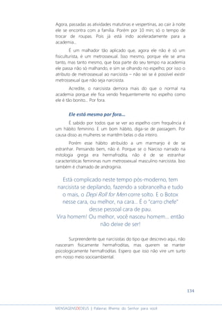 134
MENSAGENSDEDEUS | Palavras Rhema do Senhor para você
Agora, passadas as atividades matutinas e vespertinas, ao cair à noite
ele se encontra com a família. Porém por 10 min; só o tempo de
trocar de roupas. Pois já está indo aceleradamente para a
academia...
É um malhador tão aplicado que, agora ele não é só um
fisiculturista, é um metrossexual. Isso mesmo, porque ele se ama
tanto, mas tanto mesmo, que boa parte do seu tempo na academia
ele passa não só malhando, e sim se olhando no espelho; por isso o
atributo de metrossexual ao narcisista – não sei se é possível existir
metrossexual que não seja narcisista.
Acredite, o narcisista demora mais do que o normal na
academia porque ele fica vendo frequentemente no espelho como
ele é tão bonito... Por fora.
Ele está mesmo por fora...
É sabido por todos que se ver ao espelho com frequência é
um hábito feminino. E um bom hábito, diga-se de passagem. Por
causa disso as mulheres se mantêm belas o dia inteiro.
Porém esse hábito atribuído a um marmanjo é de se
estranhar. Pensando bem, não é. Porque se o Narciso narrado na
mitologia grega era hermafrodita, não é de se estranhar
características femininas num metrossexual masculino narcisista. Isso
também é chamado de androginia.
Está complicado neste tempo pós-moderno, tem
narcisista se depilando, fazendo a sobrancelha e tudo
o mais, o Depi Roll for Men corre solto. E o Botox
nesse cara, ou melhor, na cara... É o “carro chefe”
desse pessoal cara de pau.
Vira homem! Ou melhor, você nasceu homem... então
não deixe de ser!
Surpreendente que narcisistas do tipo que descrevo aqui, não
nasceram fisicamente hermafroditas, mas querem se manter
psicologicamente hermafroditas. Espero que isso não vire um surto
em nosso meio socioambiental.
 